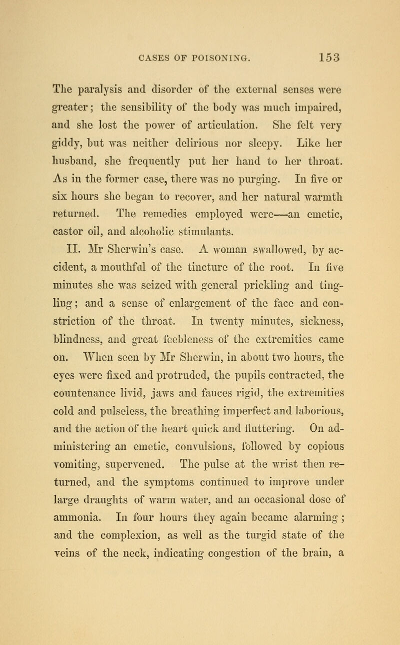 The paralysis and disorder of the external senses were greater; the sensibility of the body was much impaired, and she lost the power of articulation. She felt very giddy, but was neither delirious nor sleepy. Like her husband, she frequently put her hand to her throat. As in the former case, there was no purging. In fiye or six hours she began to recover, and her natural warmth returned. The remedies employed were—an emetic, castor oil, and alcoholic stimulants. II. Mr Sherwin's case. A woman swallowed, by ac- cident, a mouthftd of the tincture of the root. In five minutes she was seized with general prickling and ting- ling ; and a sense of enlargement of the face and con- striction of the throat. In twenty minutes, sickness, blindness, and great feebleness of the extremities came on. When seen by Mr Sherwin, in about two hours, the eyes were fixed and protruded, the pupils contracted, the countenance livid, jaws and fauces rigid, the extremities cold and pulseless, the breathing imperfect and laborious, and the action of the heart quick and fluttering. On ad- ministering an emetic, convulsions, followed by copious vomiting, supervened. The pulse at the wrist then re- turned, and the symptoms continued to improve under large draughts of warm water, and an occasional dose of ammonia. In four hours they again became alarming ; and the complexion, as well as the turgid state of the veins of the neck, indicating congestion of the brain, a