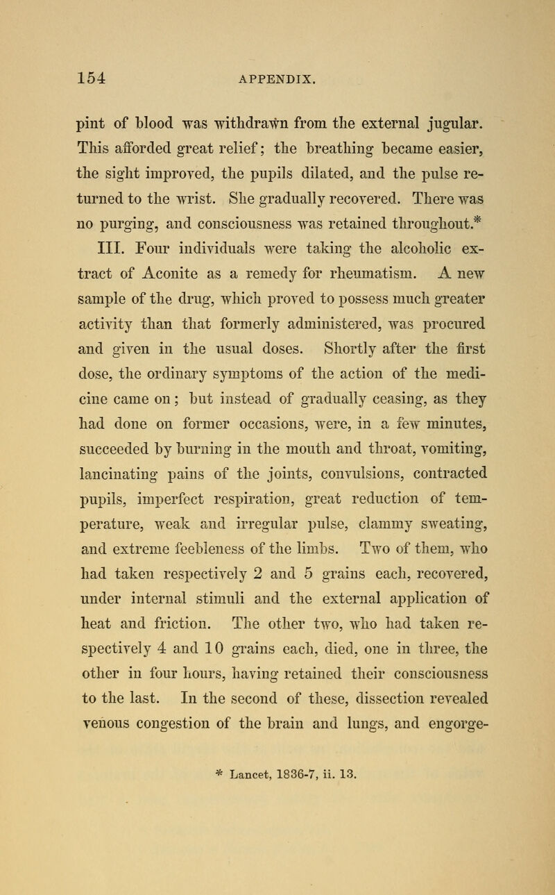 pint of blood was withdrawn from the external jugular. This afforded great relief; the breathing became easier, the sight improyed, the pupils dilated, and the pulse re- turned to the wrist. She gradually recoyered. There was no purging, and consciousness was retained throughout.* III. Four indiyiduals were taking the alcoholic ex- tract of Aconite as a remedy for rheumatism. A new sample of the drug, which proyed to possess much greater actiyity than that formerly administered, was procured and giyen in the usual doses. Shortly after the first dose, the ordinary symptoms of the action of the medi- cine came on; but instead of gradually ceasing, as they had done on former occasions, were, in a ferv minutes, succeeded by burning in the mouth and throat, yomiting, lancinating pains of the joints, conyulsions, contracted pupils, imperfect respiration, great reduction of tem- perature, weak Mid irregular pulse, clammy sweating, and extreme feebleness of the limbs. Two of them, who had taken respectiyely 2 and 5 grains each, recoyered, under internal stimuli and the external application of heat and friction. The other two, who had taken re- spectiyely 4 and 10 grains each, died, one in three, the other in four hours, haying retained their consciousness to the last. In the second of these, dissection reyealed venous congestion of the brain and lungs, and engorge- * Lancet, 1836-7, ii. 13.