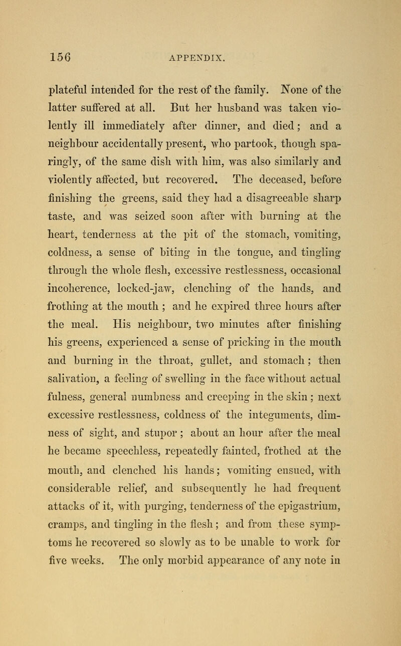 plateful intended for tlie rest of the family. None of the latter suffered at all. But her husband was taken yio- lently ill immediately after dinner, and died; and a neighbour accidentally present, who partook, though spa- ringly, of the same dish with him, was also similarly and violently affected, but recoyered. The deceased, before finishing the greens, said they had a disagreeable sharp taste, and was seized soon after with burning at the heart, tenderness at the pit of the stomach, yomiting, coldness, a sense of biting in the tongue, and tingling through the whole flesh, excessive restlessness, occasional incoherence, locked-jaw, clenching of the hands, and frothing at the mouth ; and he expired three hours after the meal. His neighbour, two minutes after finishing his greens, experienced a sense of ]3ricking in the mouth and burning in the throat, gullet, and stomach; then salivation, a feeling of swelling in the face without actual fulness, general numbness and creeping in the skin ; next excessive restlessness, coldness of the integuments, dim- ness of sight, and stupor ; about an hour after the meal he became speechless, repeatedly fainted, frothed at the mouth, and clenched his hands; vomiting ensued, with considerable relief, and subsequently he had frequent attacks of it, with purging, tenderness of the epigastrium, cramps, and tingling in the flesh; and from these symp- toms he recovered so slowly as to be unable to work for five weeks. The only morbid appearance of any note in