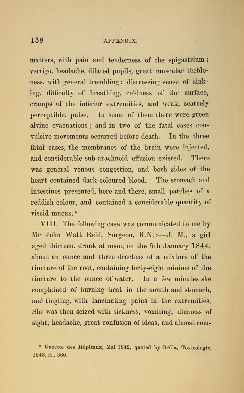 matters, witli pain and tenderness of the epigastrinm; yertigo, headache, dilated pupils, great muscular feeble- ness, Tvith general trembling; distressing sense of sink- ing, dif&culty of breathing, coldness of the surface, cramps of the inferior extremities, and weak, scarcely perceptible, pulse. In some of them there were green alyine eyacuations ; and in two of the fatal cases con- yulsiye moyements occurred before death. In the three fatal cases, the membranes of the brain were injected, and considerable sub-arachnoid effusion existed. There was general yenous congestion, and both sides of the heart contained dark-coloured blood. The stomach and intestines presented, here and there, small patches of a reddish colour, and contained a considerable quantity of yiscid mucus.* VIII. The following case was communicated to me by Mr John Watt Eeid, Surgeon, R.N.:—J. M., a girl aged thirteen, drank at noon, on the 5th January 1844, about an ounce and three drachms of a mixture of the tincture of the root, containing forty-eight minims of the tincture to the ounce of water. In a few minutes she complained of burning heat in the mouth and stomach, and tingling, with lancinating pains in the extremities. She was then seized with sickness, yomiting, dimness of sight, headache, great confusion of ideas, and almost com- * Gazette des Hopitaux, Mai 1842, quoted by Orfila, Toxicologie, 1843, ii., 360.