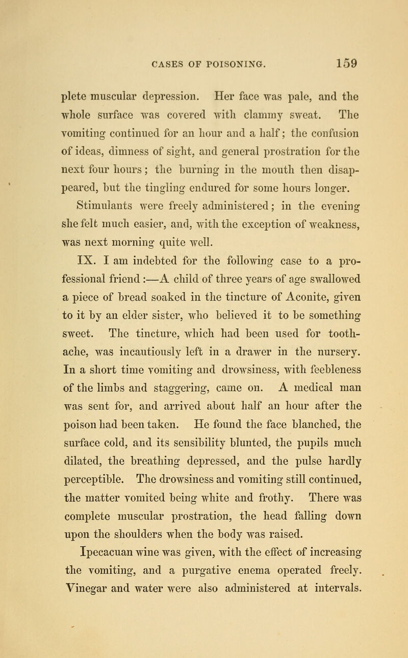 plete muscular depression. Her face was pale, and the whole surface was covered with clammy sweat. The vomiting continued for an hour and a half; the confusion of ideas, dimness of sight, and general prostration for the next four hours; the burning in the mouth then disap- peared, but the tingling endured for some hours longer. Stimulants were freely administered; in the evening she felt much easier, and, with the exception of weakness, was next morning quite well. IX. I am indebted for the following case to a pro- fessional friend :—A child of three years of age swallowed a piece of bread soaked in the tincture of Aconite, given to it by an elder sister, who believed it to be something sweet. The tincture, which had been used for tooth- ache, was incautiously left in a drawer in the nursery. In a short time vomiting and drowsiness, with feebleness of the limbs and staggering, came on. A medical man was sent for, and arrived about half an hour after the poison had been taken. He found the face blanched, the surface cold, and its sensibility blunted, the pupils much dilated, the breathing depressed, and the pulse hardly perceptible. The drowsiness and vomiting still continued, the matter vomited being white and frothy. There was complete muscular prostration, the head falling down upon the shoulders when the body was raised. Ipecacuan wine was given, with the effect of increasing the vomiting, and a purgative enema operated freely. Vinegar and water were also administered at intervals.