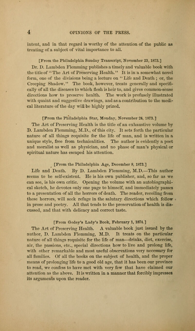 intent, and in that regard is worthy of the attention of the public as treating of a subject of vital importance to all. [From the Philadelphia Sunday Transcript, November 23, 1873.] Dr. D. Lambden Flemming publishes a timely and valuable book with the title of  The Art of Preserving Health. It is in a somewhat novel form, one of the divisions being a lecture on Life and Death ; or, the Creeping Shadow. The book, however, treats generally and specifi- cally of all the diseases to which flesh is heir to, and gives common-sense directions how to preserve health. The work is profusely illustrated with quaint and suggestive drawings, and as a contribution to the medi- cal literature of the day will be highly prized. [From the Philadelphia Star, Monday, November 24, 1873.] The Art of Preserving Health is the title of an exhaustive volume by D. Lambden Flemming, M.D., of this city. It sets forth the particular nature of all things requisite for the life of man, and is written in a unique style, free from technicalities. The author is evidently a poet and moralist as well as physician, and no phase of man's ptvysical or spiritual nature has escaped his attention. [From the Philadelphia Age, December 8, 1873.] Life and Death. By D. Lambden Flemming, M.D.—This author seems to be self-existent. He is his own publisher, and, so far as we can see, is his own critic. Opening the volume with an autobiographi- cal sketch, he devotes only one page to himself, and immediately passes to a presentation of all the horrors of death. The reader, recoiling from these horrors, will seek refuge in the salutary directions which follow in prose and poetry. All that tends to the preservation of health is dis- cussed, and that with delicacy and correct taste. [From Godey's Lady's Book, February 1, 1874.] The Art of Preserving Health. A valuable book just issued by the author, D. Lambden Flemming, M.D. It treats on the particular nature of all things requisite for the life of man—drinks, diet, exercise, air, the passions, etc., special directions how to live and prolong life, with other remarkable and most useful observations very necessary for all families. Of all the books on the subject of health, and the proper means of prolonging life to a good old age, that it has been our province to read, we confess to have met with very few that have claimed our attention as the above. It is written in a manner that forcibly impresses its arguments upon the reader.