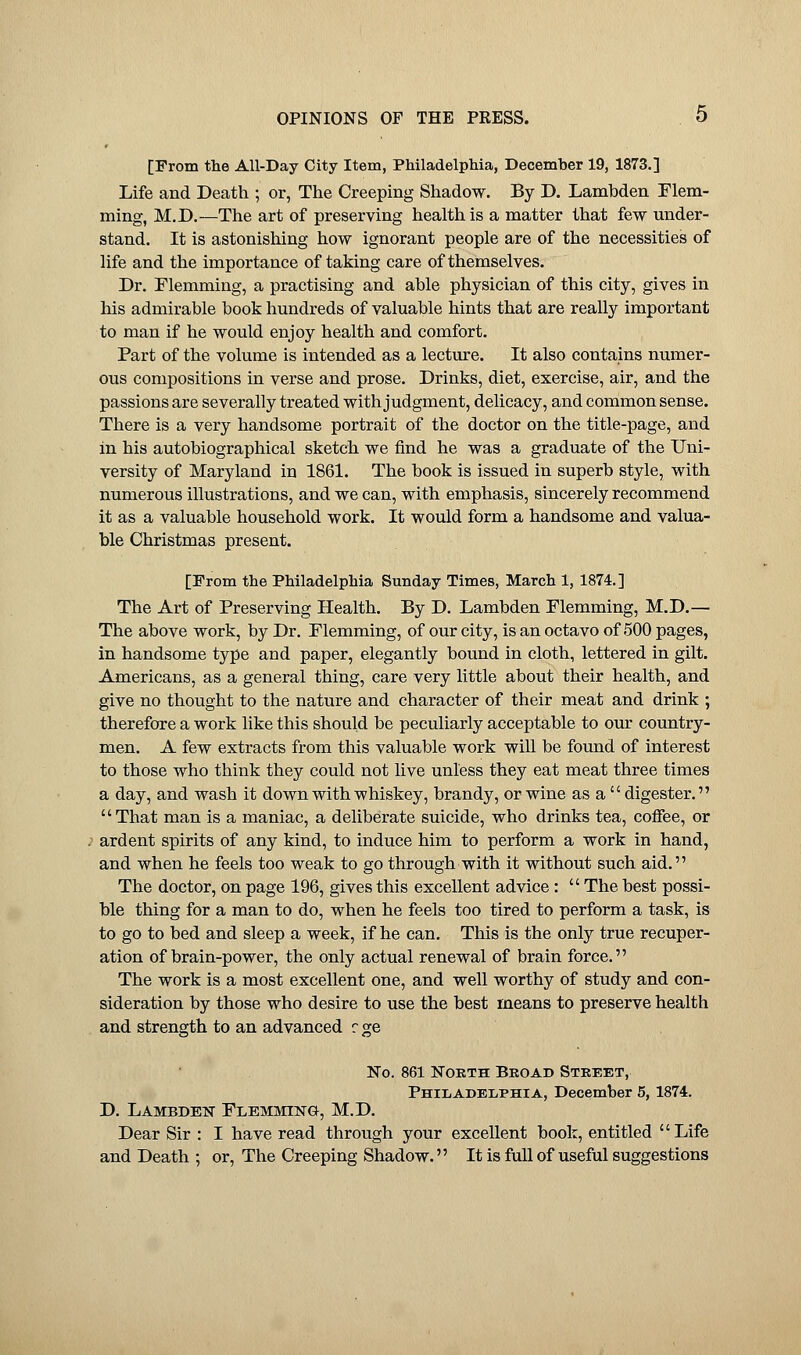 [From the All-Day City Item, Philadelphia, December 19, 1873.] Life and Death ; or, The Creeping Shadow. By D. Lambden Flem- ming, M.D.—The art of preserving health is a matter that few under- stand. It is astonishing how ignorant people are of the necessities of life and the importance of taking care of themselves. Dr. Flemming, a practising and able physician of this city, gives in his admirable book hundreds of valuable hints that are really important to man if he would enjoy health and comfort. Part of the volume is intended as a lecture. It also contains numer- ous compositions in verse and prose. Drinks, diet, exercise, air, and the passions are severally treated with judgment, delicacy, and common sense. There is a very handsome portrait of the doctor on the title-page, and in his autobiographical sketch we find he was a graduate of the Uni- versity of Maryland in 1861. The book is issued in superb style, with numerous illustrations, and we can, with emphasis, sincerely recommend it as a valuable household work. It would form a handsome and valua- ble Christmas present. [From the Philadelphia Sunday Times, March 1, 1874.] The Art of Preserving Health. By D. Lambden Flemming, M.D.— The above work, by Dr. Flemming, of our city, is an octavo of 500 pages, in handsome type and paper, elegantly bound in cloth, lettered in gilt. Americans, as a general thing, care very little about their health, and give no thought to the nature and character of their meat and drink ; therefore a work like this should be peculiarly acceptable to our country- men. A few extracts from this valuable work will be found of interest to those who think they could not live unless they eat meat three times a day, and wash it down with whiskey, brandy, or wine as a  digester. That man is a maniac, a deliberate suicide, who drinks tea, coffee, or ardent spirits of any kind, to induce him to perform a work in hand, and when he feels too weak to go through with it without such aid. The doctor, on page 196, gives this excellent advice : The best possi- ble thing for a man to do, when he feels too tired to perform a task, is to go to bed and sleep a week, if he can. This is the only true recuper- ation of brain-power, the only actual renewal of brain force. The work is a most excellent one, and well worthy of study and con- sideration by those who desire to use the best means to preserve health and strength to an advanced c ge No. 861 North Broad Street, Philadelphia, December 5, 1874. D. Lambden Flemming, M.D. Dear Sir : I have read through your excellent book, entitled Life and Death ; or, The Creeping Shadow. It is full of useful suggestions