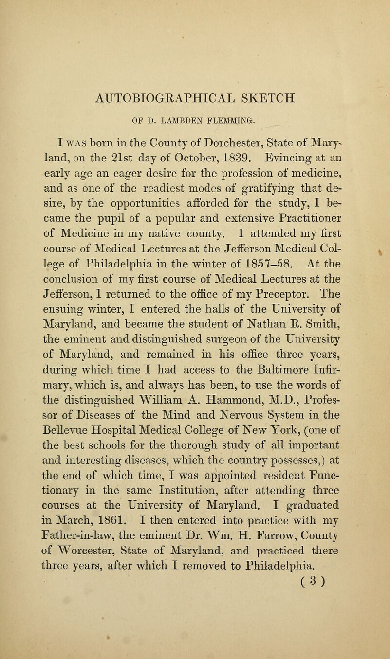 AUTOBIOGRAPHICAL SKETCH OF D. LAMBDEN FLEMMING. I was born in the County of Dorchester, State of Mary> land, on the 21st day of October, 1839. Evincing at an early age an eager desire for the profession of medicine, and as one of the readiest modes of gratifying that de- sire, by the opportunities afforded for the study, I be- came the pupil of a popular and extensive Practitioner of Medicine in my native county. I attended my first course of Medical Lectures at the Jefferson Medical Col- lege of Philadelphia in the winter of 1857-58. At the conclusion of my first course of Medical Lectures at the Jefferson, I returned to the office of my Preceptor. The ensuing winter, I entered the halls of the University of Maryland, and became the student of Nathan R. Smith, the eminent and distinguished surgeon of the University of Maryland, and remained in his office three years, during which time I had access to the Baltimore Infir- mary, which is, and always has been, to use the words of the distinguished William A. Hammond, M.D., Profes- sor of Diseases of the Mind and Nervous System in the Bellevue Hospital Medical College of New York, (one of the best schools for the thorough study of all important and interesting diseases, which the country possesses,) at the end of which time, I was appointed resident Func- tionary in the same Institution, after attending three courses at the University of Maryland. I graduated in March, 1861. I then entered into practice with my Father-in-law, the eminent Dr. Wm. H. Farrow, County of Worcester, State of Maryland, and practiced there three years, after which I removed to Philadelphia.