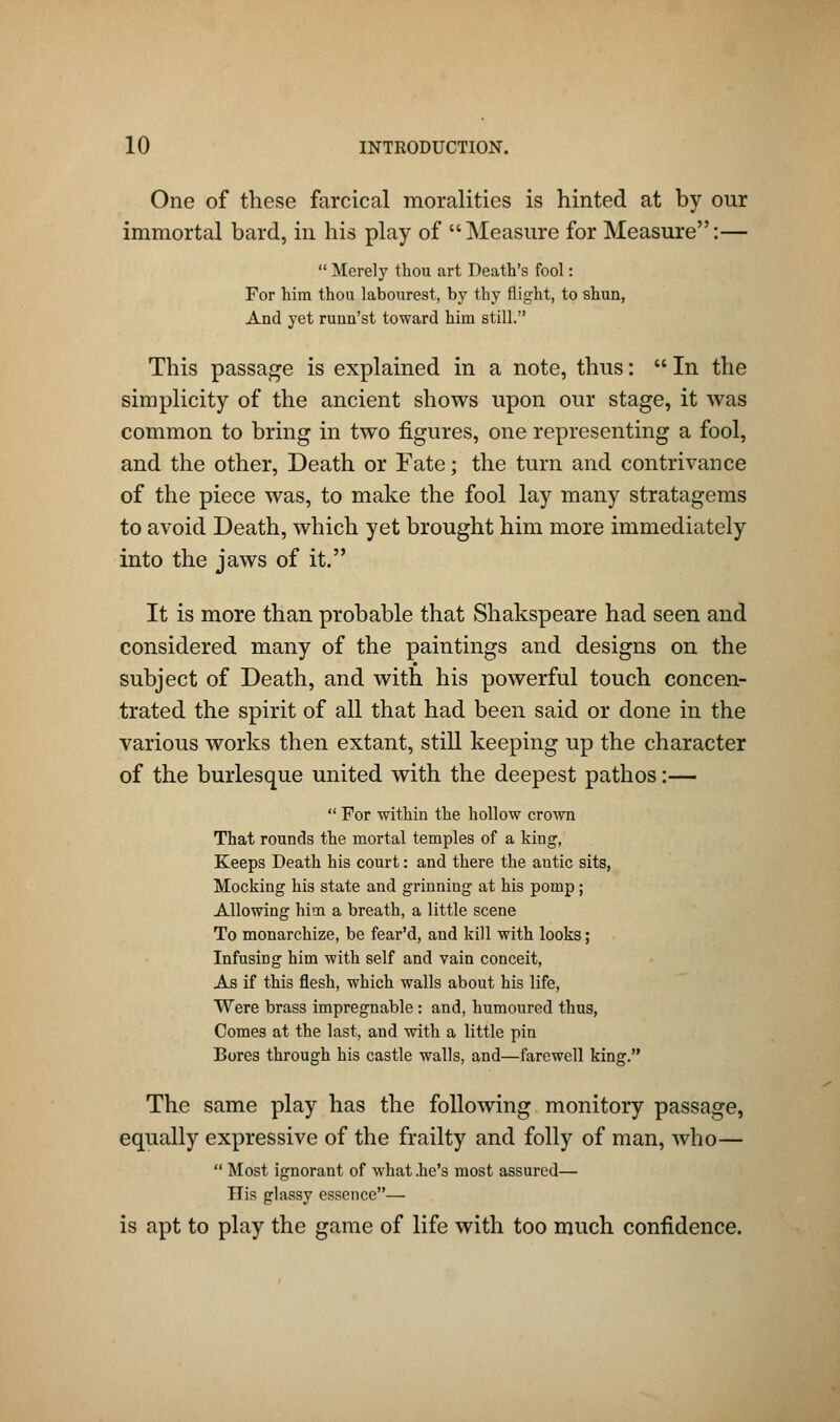 One of these farcical moralities is hinted at by our immortal bard, in his play of Measure for Measure:—  Merely thou art Death's fool: For him thou labourest, by thy flight, to shun, And yet runn'st toward him still. This passage is explained in a note, thus:  In the simplicity of the ancient shows upon our stage, it was common to bring in two figures, one representing a fool, and the other, Death or Fate; the turn and contrivance of the piece was, to make the fool lay many stratagems to avoid Death, which yet brought him more immediately into the jaws of it. It is more than probable that Shakspeare had seen and considered many of the paintings and designs on the subject of Death, and with his powerful touch concen- trated the spirit of all that had been said or done in the various works then extant, still keeping up the character of the burlesque united with the deepest pathos:—  For within the hollow crown That rounds the mortal temples of a king, Keeps Death his court: and there the autic sits, Mocking his state and grinning at his pomp; Allowing him a breath, a little scene To monarchize, be fear'd, and kill with looks; Infusing him with self and vain conceit, As if this flesh, which walls about his life, Were brass impregnable : and, humoured thus, Comes at the last, and with a little pin Bores through his castle walls, and—farewell king. The same play has the following monitory passage, equally expressive of the frailty and folly of man, who—  Most ignorant of what .he's most assured— His glassy essence— is apt to play the game of life with too much confidence.