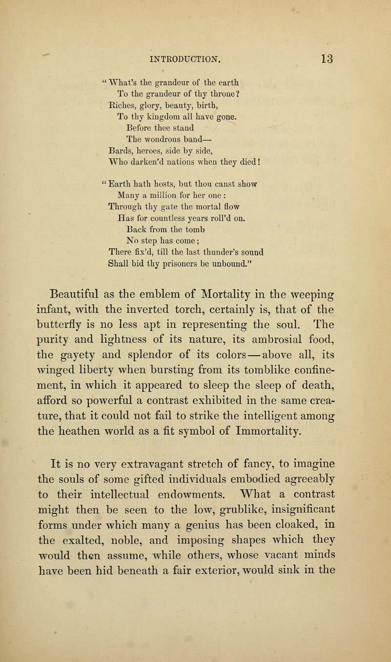  What's the grandeur of the earth To the grandeur of thy throne ? Riches, glory, beauty, birth, To thy kingdom all have gone. Before thee stand The wondrous band— Bards, heroes, side by side, Who darken'd nations when they died!  Earth hath hosts, but thou canst show Many a million for her one : Through thy gate the mortal flow Has for countless years roll'd on. Back from the tomb No step has come; There fix'd, till the last thunder's sound Shall bid thy prisoners be unbound. Beautiful as the emblem of Mortality in the weeping infant, with the inverted torch, certainly is, that of the butterfly is no less apt in representing the soul. The purity and lightness of its nature, its ambrosial food, the gayety and splendor of its colors — above all, its winged liberty when bursting from its tomblike confine- ment, in which it appeared to sleep the sleep of death, afford so poAverful a contrast exhibited in the same crea- ture, that it could not fail to strike the intelligent among the heathen world as a fit symbol of Immortality. It is no very extravagant stretch of fancy, to imagine the souls of some gifted individuals embodied agreeably to their intellectual endowments. What a contrast might then be seen to the low, grublike, insignificant forms under which many a genius has been cloaked, in the exalted, noble, and imposing shapes which they would then assume, while others, whose vacant minds have been hid beneath a fair exterior, would sink in the