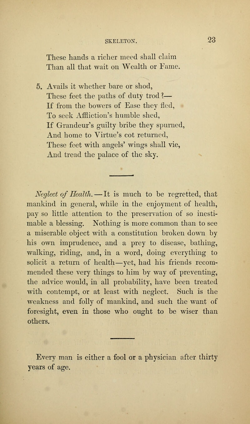 These hands a richer meed shall claim Than all that wait on Wealth or Fame. 5. Avails it whether bare or shod, These feet the paths of duty trod %— If from the bowers of Ease they fled, To seek Affliction's humble shed, If Grandeur's guilty bribe they spurned, And home to Virtue's cot returned, These feet with angels' wings shall vie, And tread the palace of the sky. Neglect of Health.—-It is much to be regretted, that mankind in general, while in the enjoyment of health, pay so little attention to the preservation of so inesti- mable a blessing. Nothing is more common than to see a miserable object with a constitution broken down by his own imprudence, and a prey to disease, bathing, walking, riding, and, in a word, doing everything to solicit a return of health—yet, had his friends recom- mended these very things to him by way of preventing, the advice would, in all probability, have been treated with contempt, or at least with neglect. Such is the weakness and folly of mankind, and such the want of foresight, even in those who ought to be wiser than others. Every man is either a fool or a physician after thirty years of age.