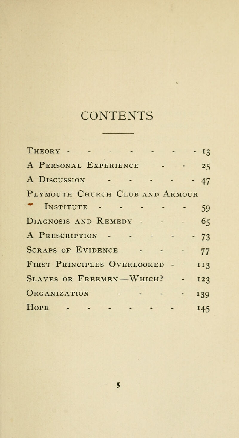 CONTENTS Theory - - - - - - - 13 A Personal Experience - - 25 A Discussion 47 Plymouth Church Club and Armour ** Institute ----- 59 Diagnosis and Remedy ... 65 A Prescription - - - - - 73 Scraps of Evidence 77 First Principles Overlooked - 113 Slaves or Freemen—Which? - 123 Organization .... 139 Hope 145