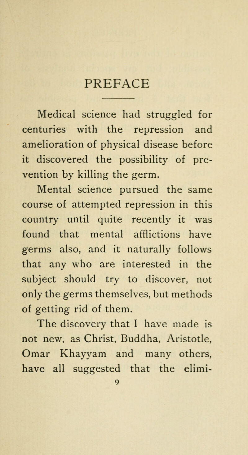 PREFACE Medical science had struggled for centuries with the repression and amelioration of physical disease before it discovered the possibility of pre- vention by killing the germ. Mental science pursued the same course of attempted repression in this country until quite recently it was found that mental afflictions have germs also, and it naturally follows that any who are interested in the subject should try to discover, not only the germs themselves, but methods of getting rid of them. The discovery that I have made is not new, as Christ, Buddha, Aristotle, Omar Khayyam and many others, have all suggested that the elimi-