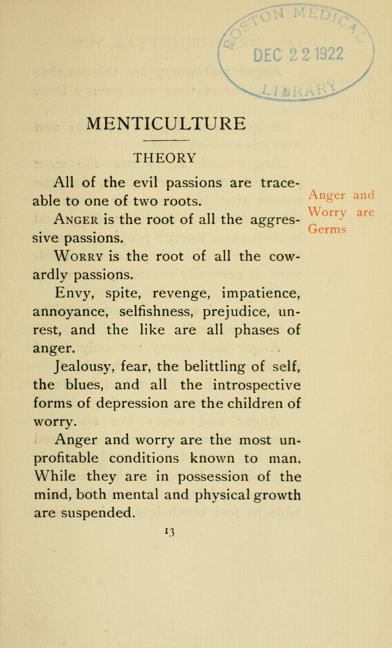 MENTICULTURE Worry art- Germs THEORY All of the evil passions are trace- able to one of two roots. Anger is the root of all the aggres- sive passions. Worry is the root of all the cow- ardly passions. Envy, spite, revenge, impatience, annoyance, selfishness, prejudice, un- rest, and the like are all phases of anger. Jealousy, fear, the belittling of self, the blues, and all the introspective forms of depression are the children of worry. Anger and worry are the most un- profitable conditions known to man. While they are in possession of the mind, both mental and physical growth are suspended.