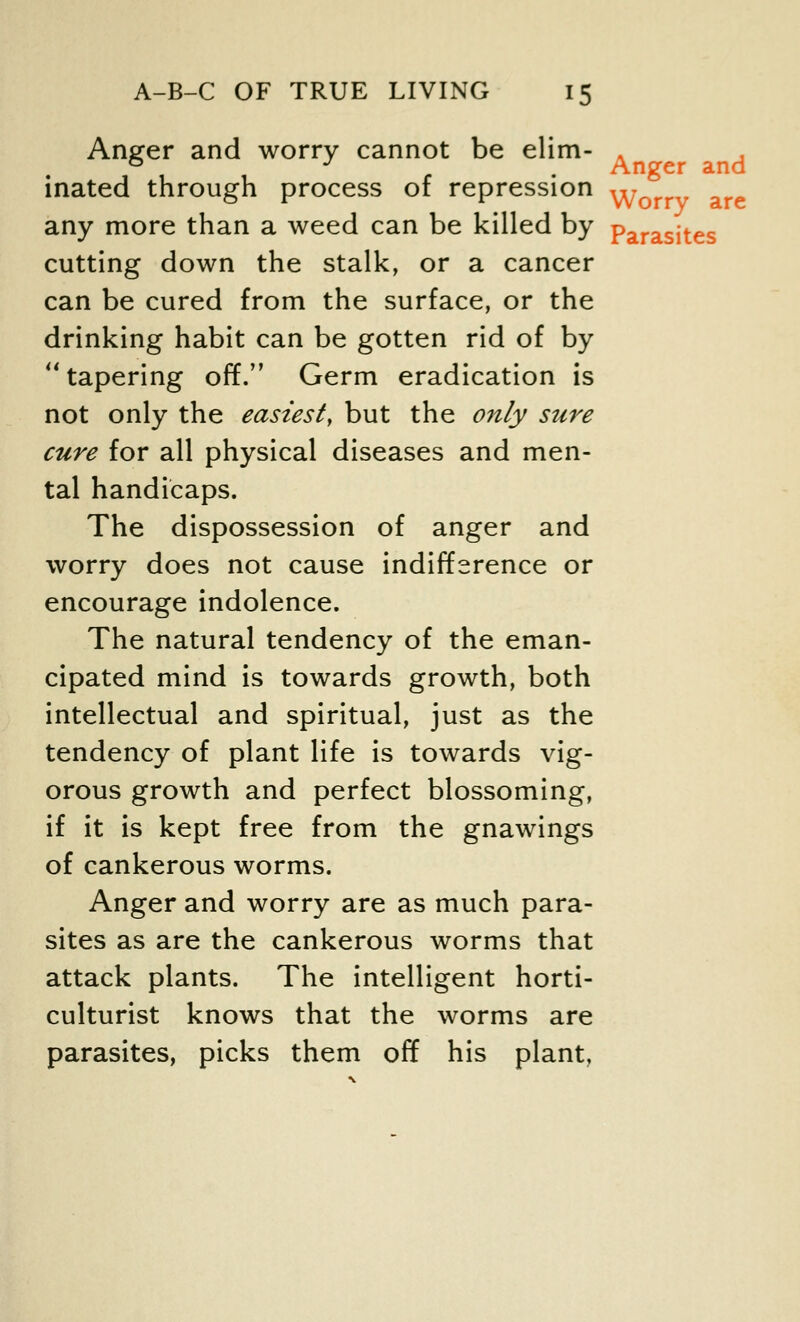 Anger and worry cannot be elim- . inated through process of repression ^Vorrv are any more than a weed can be killed by parasjtes cutting down the stalk, or a cancer can be cured from the surface, or the drinking habit can be gotten rid of by tapering off. Germ eradication is not only the easiest, but the only sure cure for all physical diseases and men- tal handicaps. The dispossession of anger and worry does not cause indifference or encourage indolence. The natural tendency of the eman- cipated mind is towards growth, both intellectual and spiritual, just as the tendency of plant life is towards vig- orous growth and perfect blossoming, if it is kept free from the gnawings of cankerous worms. Anger and worry are as much para- sites as are the cankerous worms that attack plants. The intelligent horti- culturist knows that the worms are parasites, picks them off his plant.