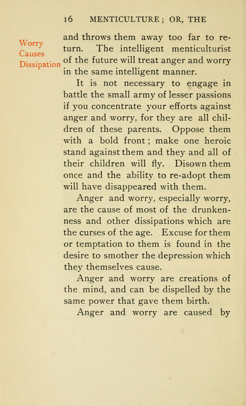 and throws them away too far to re- ~ turn. The intelligent menticulturist L3.USCS tion of the future will treat anger and worry- in the same intelligent manner. It is not necessary to engage in battle the small army of lesser passions if you concentrate your efforts against anger and worry, for they are all chil- dren of these parents. Oppose them with a bold front ; make one heroic stand against them and they and all of their children will fly. Disown them once and the ability to re-adopt them will have disappeared with them. Anger and worry, especially worry, are the cause of most of the drunken- ness and other dissipations which are the curses of the age. Excuse for them or temptation to them is found in the desire to smother the depression which they themselves cause. Anger and worry are creations of the mind, and can be dispelled by the same power that gave them birth. Anger and worry are caused by