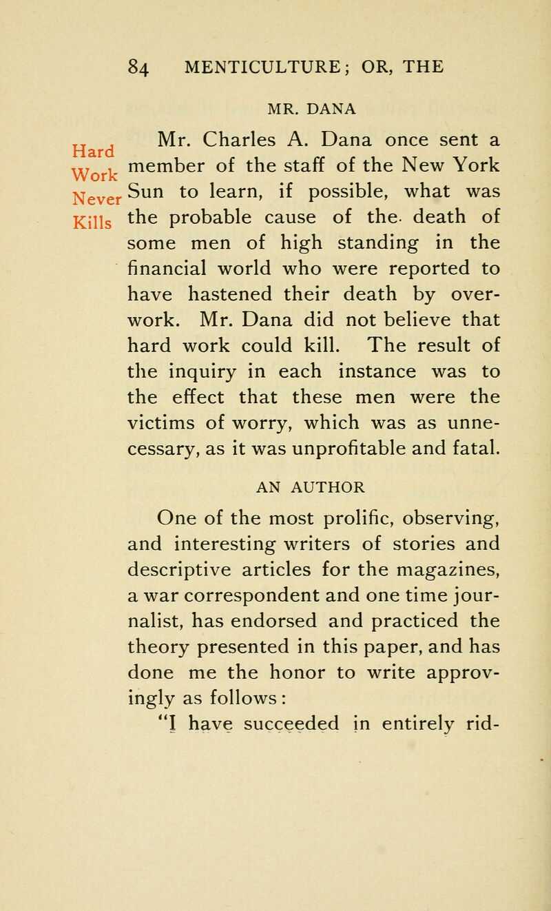 MR. DANA H , Mr. Charles A. Dana once sent a w i member of the staff of the New York Never ^un to ^earn» ^ possible, what was Kills tne probable cause of the- death of some men of high standing in the financial world who were reported to have hastened their death by over- work. Mr. Dana did not believe that hard work could kill. The result of the inquiry in each instance was to the effect that these men were the victims of worry, which was as unne- cessary, as it was unprofitable and fatal. AN AUTHOR One of the most prolific, observing, and interesting writers of stories and descriptive articles for the magazines, a war correspondent and one time jour- nalist, has endorsed and practiced the theory presented in this paper, and has done me the honor to write approv- ingly as follows: I have succeeded in entirely rid-