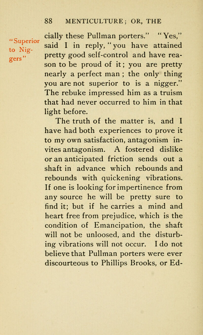 to Nig- gers 88 MENTICULTURE; OR, THE cially these Pullman porters. Yes, said I in reply, you have attained pretty good self-control and have rea- son to be proud of it; you are pretty nearly a perfect man ; the only thing you are not superior to is a nigger. The rebuke impressed him as a truism that had never occurred to him in that light before. The truth of the matter is, and I have had both experiences to prove it to my own satisfaction, antagonism in- vites antagonism. A fostered dislike or an anticipated friction sends out a shaft in advance which rebounds and rebounds with quickening vibrations. If one is looking for impertinence from any source he will be pretty sure to find it; but if he carries a mind and heart free from prejudice, which is the condition of Emancipation, the shaft will not be unloosed, and the disturb- ing vibrations will not occur. I do not believe that Pullman porters were ever discourteous to Phillips Brooks, or Ed-