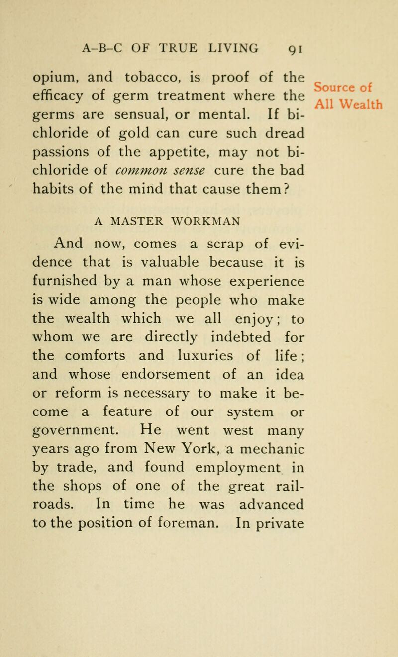 opium, and tobacco, is proof of the efficacy of germ treatment where the germs are sensual, or mental. If bi- chloride of gold can cure such dread passions of the appetite, may not bi- chloride of common sense cure the bad habits of the mind that cause them? A MASTER WORKMAN And now, comes a scrap of evi- dence that is valuable because it is furnished by a man whose experience is wide among the people who make the wealth which we all enjoy; to whom we are directly indebted for the comforts and luxuries of life; and whose endorsement of an idea or reform is necessary to make it be- come a feature of our system or government. He went west many years ago from New York, a mechanic by trade, and found employment in the shops of one of the great rail- roads. In time he was advanced to the position of foreman. In private Source of All Wealth