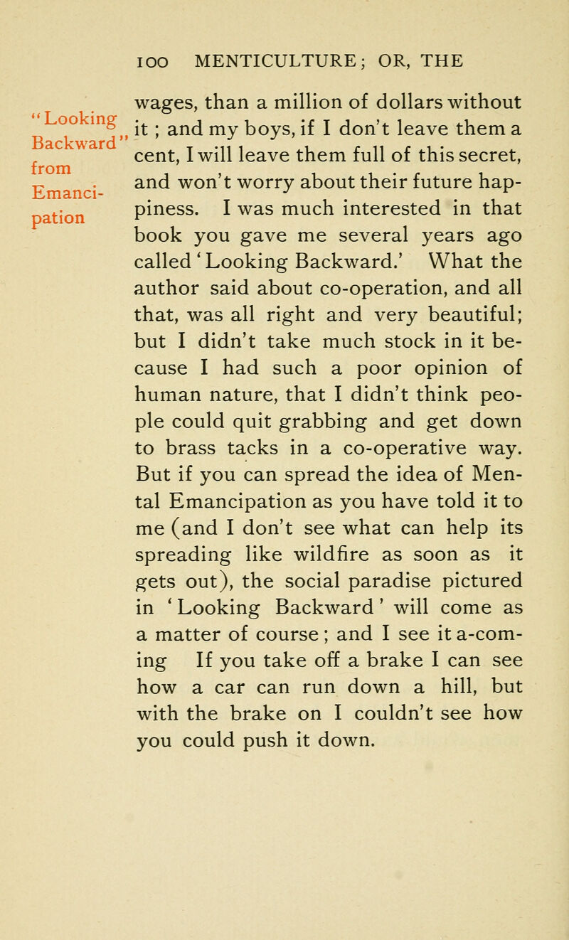  Looking Backward' from Emanci- pation wages, than a million of dollars without , it; and my boys, if I don't leave them a cent, I will leave them full of this secret, and won't worry about their future hap- piness. I was much interested in that book you gave me several years ago called ' Looking Backward.' What the author said about co-operation, and all that, was all right and very beautiful; but I didn't take much stock in it be- cause I had such a poor opinion of human nature, that I didn't think peo- ple could quit grabbing and get down to brass tacks in a co-operative way. But if you can spread the idea of Men- tal Emancipation as you have told it to me (and I don't see what can help its spreading like wildfire as soon as it gets out), the social paradise pictured in ' Looking Backward' will come as a matter of course; and I see it a-com- ing If you take off a brake I can see how a car can run down a hill, but with the brake on I couldn't see how you could push it down.