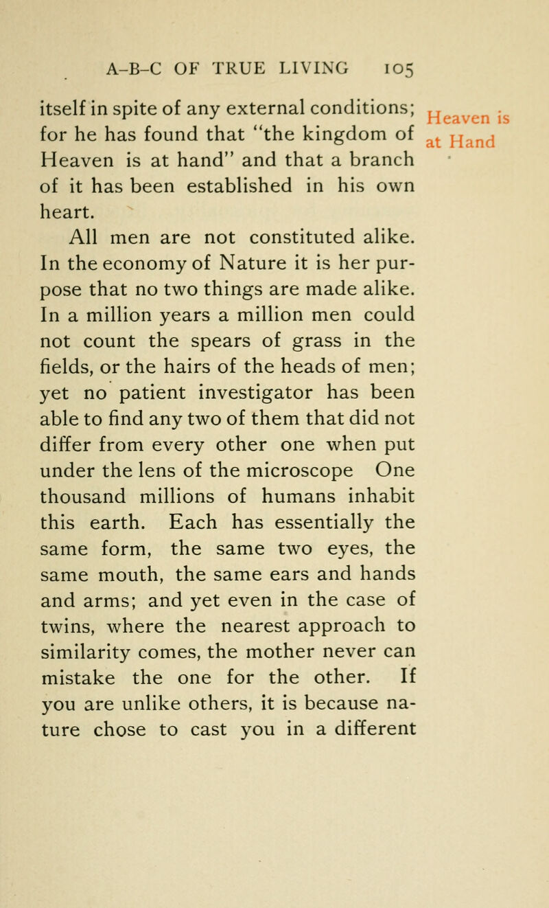 itself in spite of any external conditions; „ for he has found that the kingdom of at Hand Heaven is at hand and that a branch of it has been established in his own heart. All men are not constituted alike. In the economy of Nature it is her pur- pose that no two things are made alike. In a million years a million men could not count the spears of grass in the fields, or the hairs of the heads of men; yet no patient investigator has been able to find any two of them that did not differ from every other one when put under the lens of the microscope One thousand millions of humans inhabit this earth. Each has essentially the same form, the same two eyes, the same mouth, the same ears and hands and arms; and yet even in the case of twins, where the nearest approach to similarity comes, the mother never can mistake the one for the other. If you are unlike others, it is because na- ture chose to cast you in a different