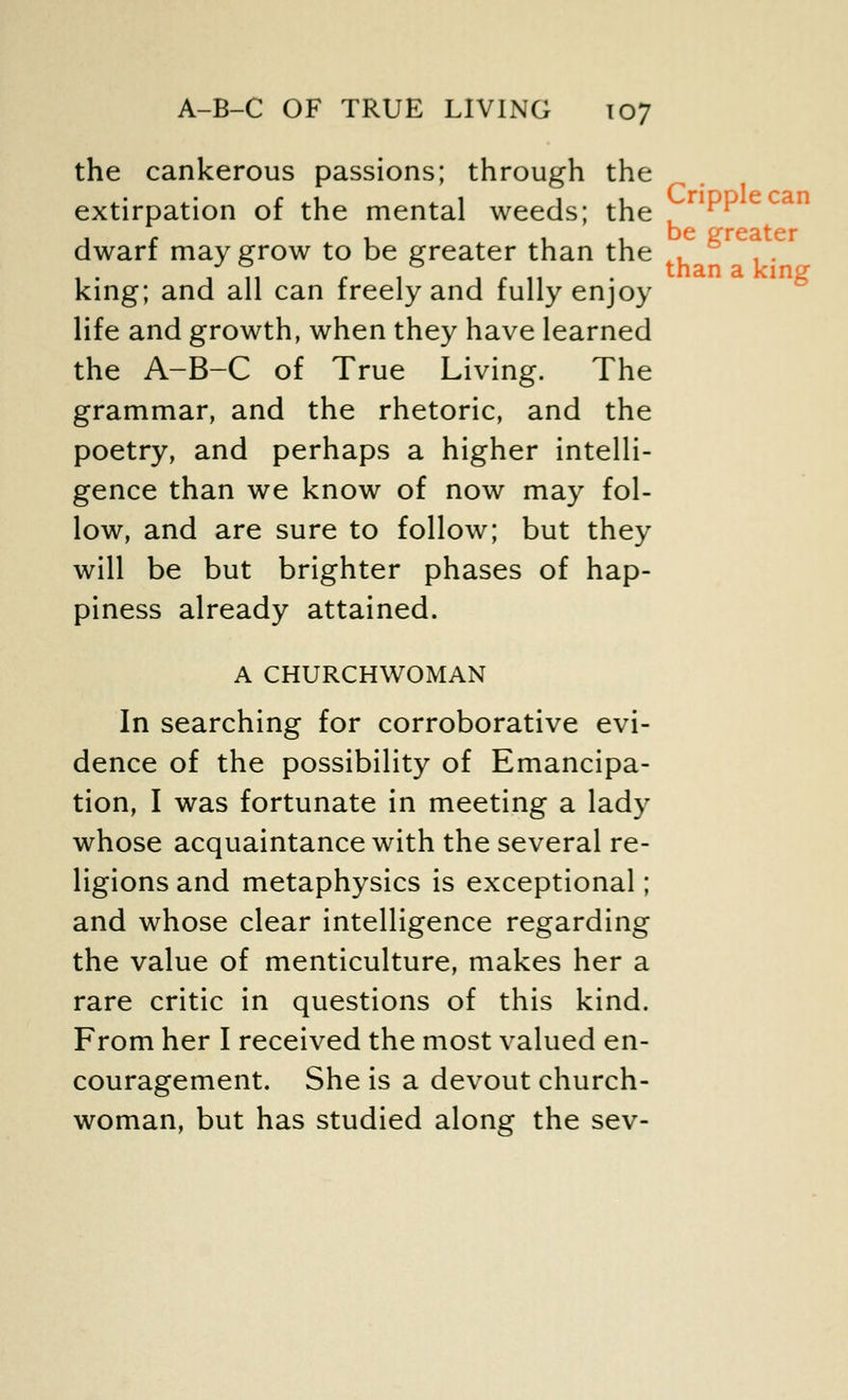 the cankerous passions; through the extirpation of the mental weeds; the dwarf may grow to be greater than the . 1 • a 11 c 1 a c 11 • than a king king; and all can treely and fully enjoy life and growth, when they have learned the A-B-C of True Living. The grammar, and the rhetoric, and the poetry, and perhaps a higher intelli- gence than we know of now may fol- low, and are sure to follow; but they will be but brighter phases of hap- piness already attained. A CHURCHWOMAN In searching for corroborative evi- dence of the possibility of Emancipa- tion, I was fortunate in meeting a lady whose acquaintance with the several re- ligions and metaphysics is exceptional; and whose clear intelligence regarding the value of menticulture, makes her a rare critic in questions of this kind. From her I received the most valued en- couragement. She is a devout church- woman, but has studied along the sev-