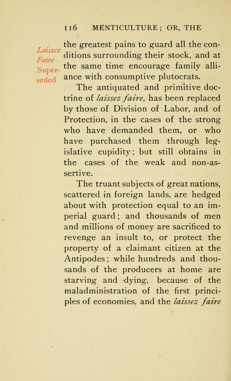 Laissez Faire Il6 MENTICULTURE ; OR, THE the greatest pains to guard all the con- ditions surrounding their stock, and at the same time encourage family alli- seded ance with consumptive plutocrats. The antiquated and primitive doc- trine of laissez faire, has been replaced by those of Division of Labor, and of Protection, in the cases of the strong who have demanded them, or who have purchased them through leg- islative cupidity; but still obtains in the cases of the weak and non-as- sertive. The truant subjects of great nations, scattered in foreign lands, are hedged about with protection equal to an im- perial guard; and thousands of men and millions of money are sacrificed to revenge an insult to, or protect the property of a claimant citizen at the Antipodes; while hundreds and thou- sands of the producers at home are starving and dying, because of the maladministration of the first princi- ples of economies, and the laissez faire