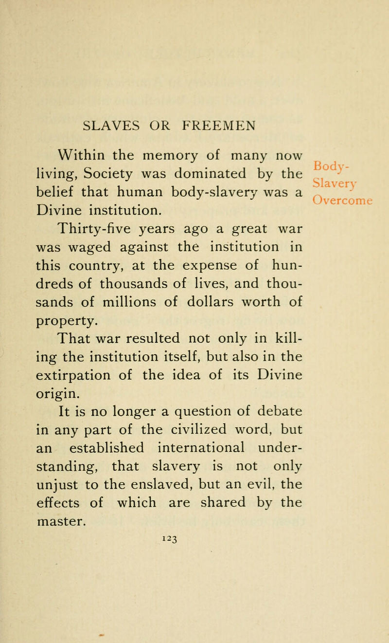 Within the memory of many now living, Society was dominated by the belief that human body-slavery was a Divine institution. Thirty-five years ago a great war was waged against the institution in this country, at the expense of hun- dreds of thousands of lives, and thou- sands of millions of dollars worth of property. That war resulted not only in kill- ing the institution itself, but also in the extirpation of the idea of its Divine origin. It is no longer a question of debate in any part of the civilized word, but an established international under- standing, that slavery is not only unjust to the enslaved, but an evil, the effects of which are shared by the master. 123 Slavery Overcome