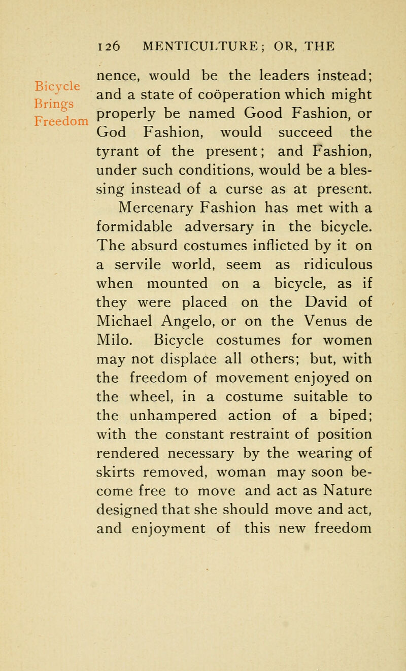 Bicycle Brings Freedom 126 MENTICULTURE; OR, THE nence, would be the leaders instead; and a state of cooperation which might properly be named Good Fashion, or God Fashion, would succeed the tyrant of the present; and Fashion, under such conditions, would be a bles- sing instead of a curse as at present. Mercenary Fashion has met with a formidable adversary in the bicycle. The absurd costumes inflicted by it on a servile world, seem as ridiculous when mounted on a bicycle, as if they were placed on the David of Michael Angelo, or on the Venus de Milo. Bicycle costumes for women may not displace all others; but, with the freedom of movement enjoyed on the wheel, in a costume suitable to the unhampered action of a biped; with the constant restraint of position rendered necessary by the wearing of skirts removed, woman may soon be- come free to move and act as Nature designed that she should move and act, and enjoyment of this new freedom