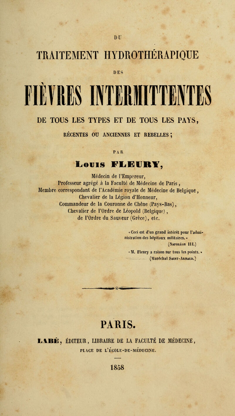 DU TRAITEMENT HYDROTHÉRAPIQUE DES 11 DE TOUS LES TYPES ET DE TOUS LES PAYS, RÉCENTES OU ANCIENNES ET REBELLES*, PAU I.OIJIS FEiËURY, Médecin de l'Empereur, Professeur agrégé à la Faculté de Médecine de Paris, Membre correspondant de l'Académie royale de Médecine de Belgique, Chevalier de la Légion d'Honneur, Commandeur de la Couronne de Chêne (Pays-Bas), Chevalier de l'Ordre de Léopold (Belgique), de l'Ordre du Sauveur (Grèce), etc. 0 Ceci est d'un grand intérêt pour l'adiui- nisiration des hôpitaux militaires. • (îiArOLKOM III.) » M. Fleury a raison sur tous les points. « (Maréchal Saikt-Arraud.) PARIS. LABÉ, ÉDITEUR, LIBRAIRE DE LA FACULTÉ DE MÉDECINE, PLACE DE L'£C0LE-DE-MÉDECINE. 18Ô8