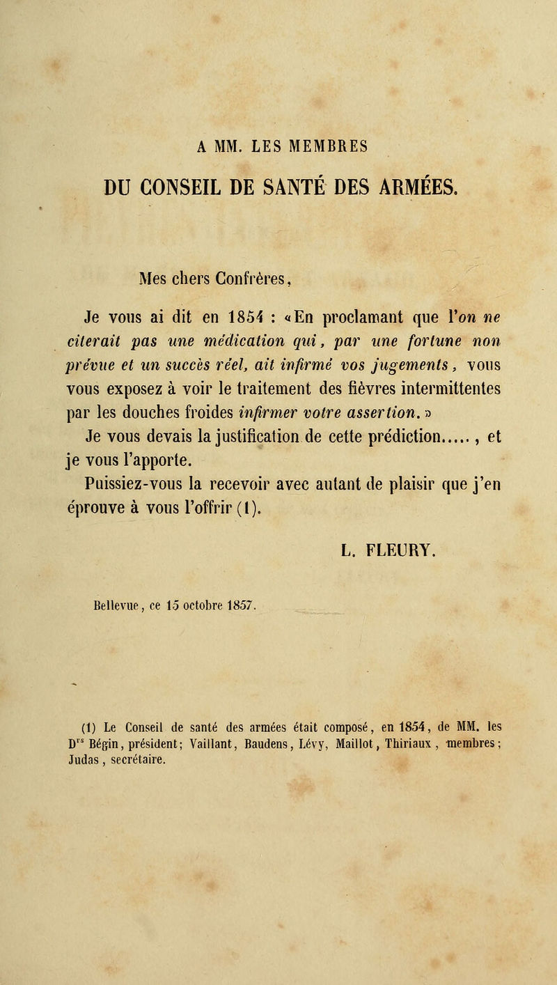 A MM. LES MEMBRES DU CONSEIL DE SANTÉ DES ARMÉES. Mes chers Confrères, Je vous ai dit en 1854 : «En proclamant que Von ne citerait pas une médication qui, par une fortune non prévue et un succès réel, ait infirmé vos jugements, vous vous exposez à voir le traitement des fièvres intermittentes par les douches froides infirmer votre assertion. » Je vous devais la justification de cette prédiction , et je vous l'apporte. Puissiez-vous la recevoir avec autant de plaisir que j'en éprouve à vous l'offrir (l). L. FLEURY. BeUevue, ce 15 octobre 1857. (1) Le Conseil de santé des armées était composé, en 1854, de MM. les D Béffin, président; Vaillant, Baudens, Lévy, Maillot, Thiriaux , membres; Judas, secrétaire.