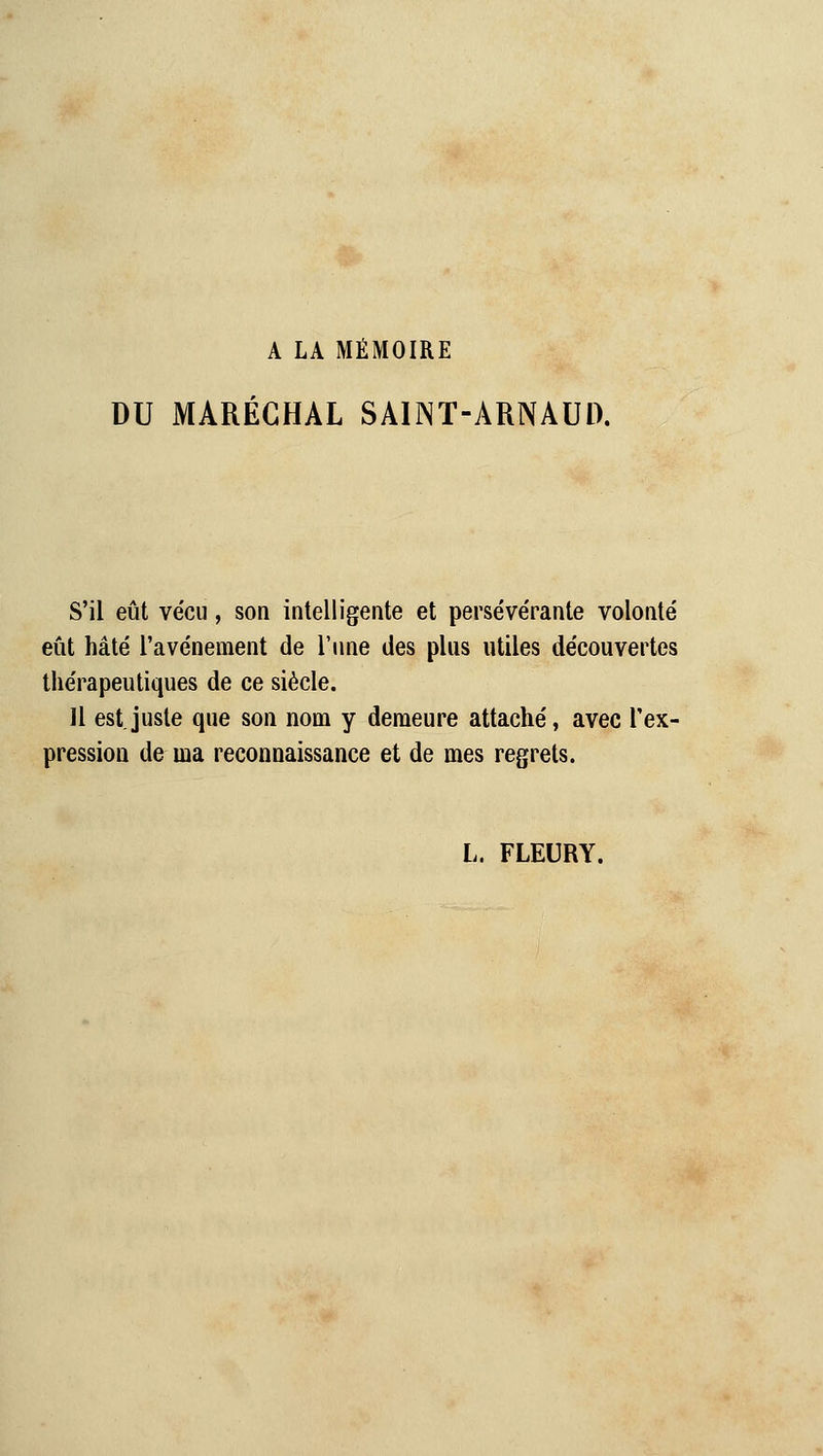 A LA MÉMOIRE DU MARÉCHAL SAINT-ARNAUD. S'il eût vécu, son intelligente et persévérante volonté eût hâté l'avènement de l'une des plus utiles découvertes thérapeutiques de ce siècle. Il est.juste que son nom y demeure attaché, avec l'ex- pression de ma reconnaissance et de mes regrets. L. FLEURY.