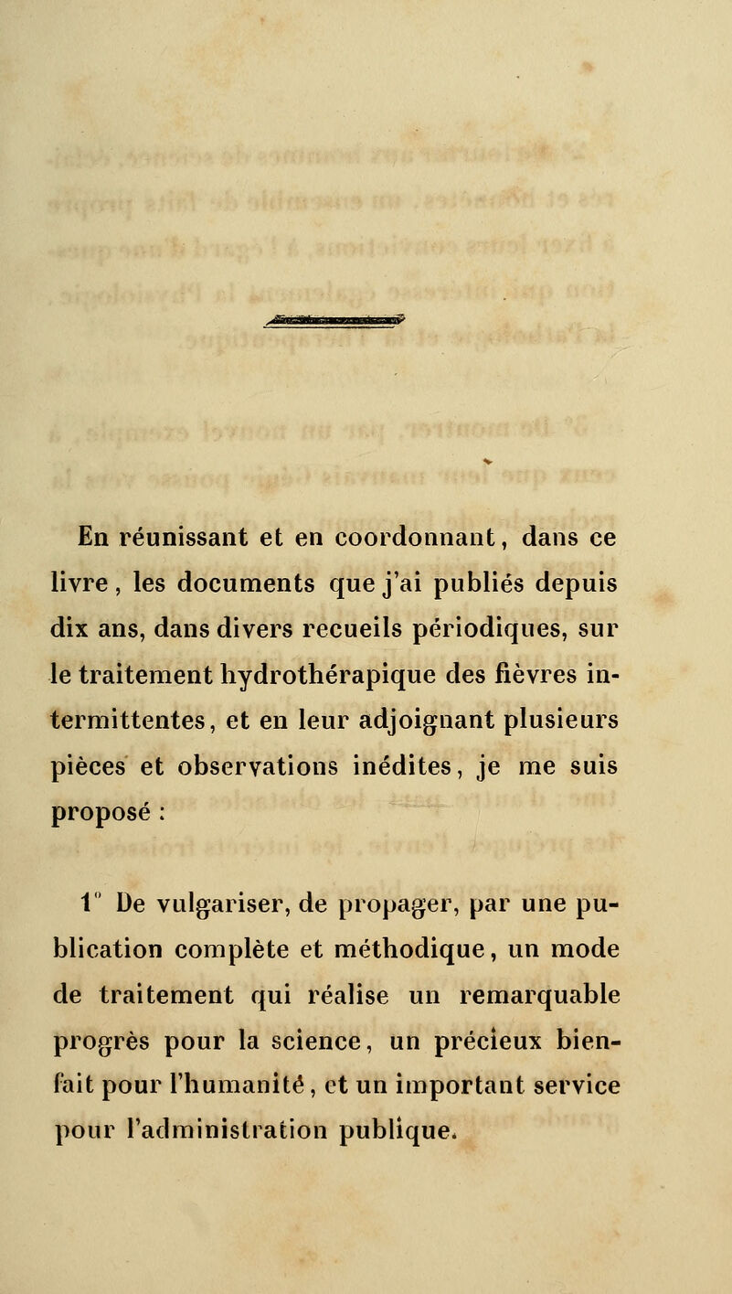 En réunissant et en coordonnant, dans ce livre, les documents que j'ai publiés depuis dix ans, dans divers recueils périodiques, sur le traitement hydrothérapique des fièvres in- termittentes, et en leur adjoignant plusieurs pièces et observations inédites, je me suis propose : '^'^ 1 De vulgariser, de propager, par une pu- blication complète et méthodique, un mode de traitement qui réalise un remarquable progrès pour la science, un précieux bien- fait pour l'humanité, et un important service pour l'administration publique*