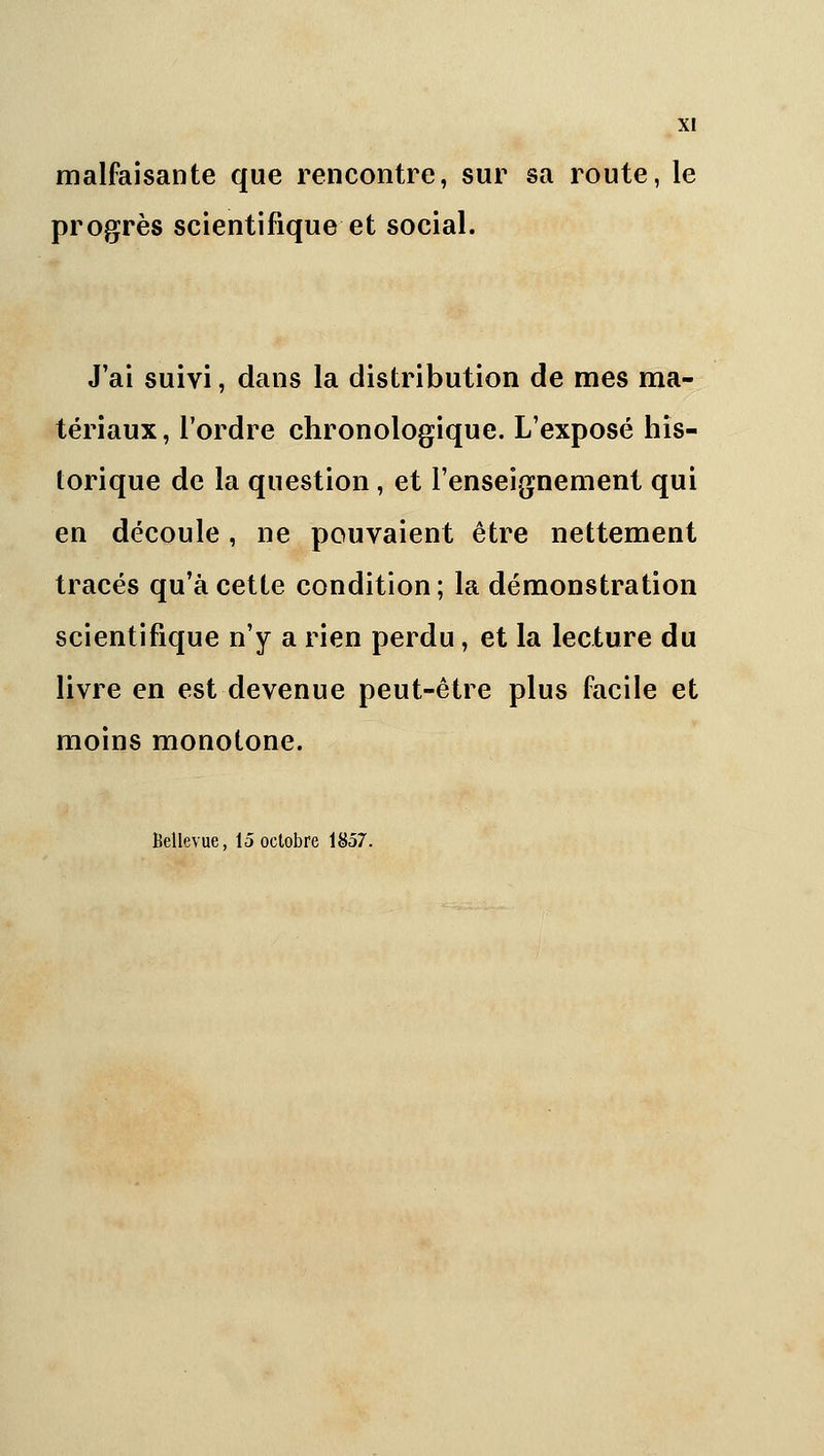 XI malfaisante que rencontre, sur sa route, le progrès scientifique et social. J'ai suivi, dans la distribution de mes ma- tériaux , l'ordre chronologique. L'exposé his- torique de la question, et l'enseignement qui en découle, ne pouvaient être nettement tracés qu'à cette condition ; la démonstration scientifique n'y a rien perdu, et la lecture du livre en est devenue peut-être plus facile et moins monotone. Bellevue, 15 octobre 1857.