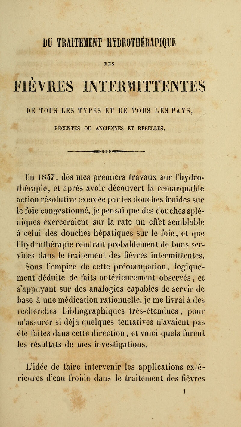 DU TRAITEMENT HÏDROTIIÉRAPIQIE DES FIEVRES INTERMITTENTES DE TOUS LES TYPES ET DE TOUS LES PAYS, RÉCENTES OU ANCIENNES ET REBELLES. En 1847, dès mes premiers travaux sur l'hydro- thérapie, et après avoir découvert la remarquable action résolutive exercée par les douches froides sur le foie congestionné, je pensai que des douches splé- niques exerceraient sur la rate un effet semblable à celui des douches hépatiques sur le foie, et que l'hydrothérapie rendrait probablement de bons ser- vices dans le traitement des fièvres intermittentes. Sous l'empire de cette préoccupation, logique- ment déduite de faits antérieurement observés, et s'appuyant sur des analogies capables de servir de base à une médication rationnelle, je me livrai à des recherches bibliographiques très-étendues, pour m'assurer si déjà quelques tentatives n'avaient pas été faites dans cette direction, et voici quels furent les résultats de mes investigations. L'idée de faire intervenir les applications exté- rieures d'eau froide dans le traitement des fièvres