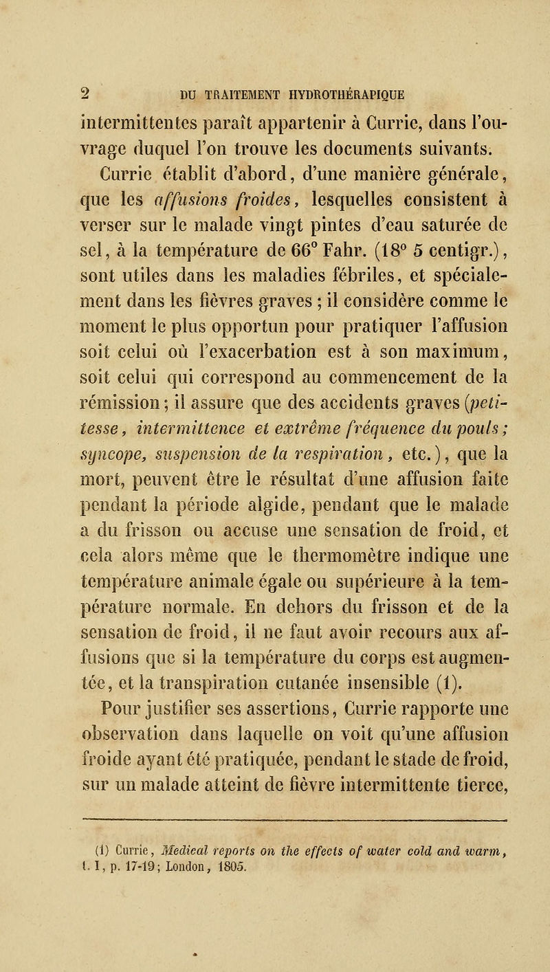 intermittentes paraît appartenir à Currie, clans l'ou- vrage duquel l'on trouve les documents suivants. Currie établit d'abord, d'une manière générale, que les affusions froides, lesquelles consistent à verser sur le malade vingt pintes d'eau saturée de sel, à la température de 66'' Fahr. (18^ 5 centigr.), sont utiles dans les maladies fébriles, et spéciale- ment dans les fièvres graves ; il considère comme le moment le plus opportun pour pratiquer l'affusion soit celui où Fexacerbation est à son maximum, soit celui qui correspond au commencement de la rémission ; il assure que des accidents graves {peti- tesse, intermittence et extrême fréquence dn pouls; sijncope, suspension de la respiration, etc. ), que la mort, peuvent être le résultat d'une affusion faite pendant la période algide, pendant que le malade a du frisson ou accuse une sensation de froid, et cela alors même que le thermomètre indique une température animale égale ou supérieure à la tem- pérature normale. En dehors du frisson et de la sensation de froid, il ne faut avoir recours aux af- fusions que si la température du corps est augmen- tée, et la transpiration cutanée insensible (1). Pour justifier ses assertions, Currie rapporte une observation dans laquelle on voit qu'une affusion froide ayant été pratiquée, pendant le stade de froid, sur un malade atteint de fièvre intermittente tierce, (1) Currie, Médical reports on the effects of water cold and warm, l.I,p. 17-19; London, 1805.