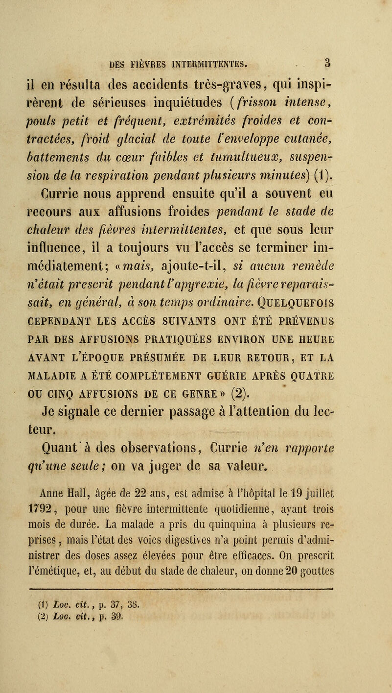 il en résulta des accidents très-graves, qui inspi- rèrent de sérieuses inquiétudes {frisson intense, pouls petit et fréquent, extrémités froides et con- tractées, froid glacial de toute l'enveloppe cutanée, battements du cœur faibles et tumultueux, suspeu sion de la respiration pendant plusieurs minutes) (1). Currie nous apprend ensuite qu'il a souvent eu recours aux affusions froides pendant le stade de chaleur des fièvres intermittentes, et que sous leur influence, il a toujours vu l'accès se terminer im- médiatement; v-mais, ajoute-t-il, si aucun remède n*était prescrit pendant l'apyrexie, la fièvre reparais-^ sait, en général, à son temps ordinaire. Quelquefois CEPENDANT LES ACCÈS SUIVANTS ONT ÉTÉ PRÉVENUS PAR DES AFFUSIONS PRATIQUÉES ENVIRON UNE HEURE AVANT l'époque PRÉSUMÉE DE LEUR RETOUR, ET LA MALADIE A ÉTÉ COMPLÈTEMENT GUÉRIE APRÈS QUATRE ou CINQ AFFUSIONS DE CE GENRE » (2). Je signale ce dernier passage à l'attention du lec- teur. Quant  à des observations, Currie n'en rapporte qu'une seule; on va juger de sa valeur. Anne Hall, âgée de 22 ans, est admise à l'hôpital le 19 juillet 1792, pour une fièvre intermittente quotidienne, ayant trois mois de durée. La malade a pris du quinquina à plusieurs re- prises , mais l'état des voies digestives n'a point permis d'admi- nistrer des doses assez élevées pour être efficaces. On prescrit l'émétique, et, au début du stade de chaleur, on donne 20 gouttes (1) Loc. cit., p. 37, 38.