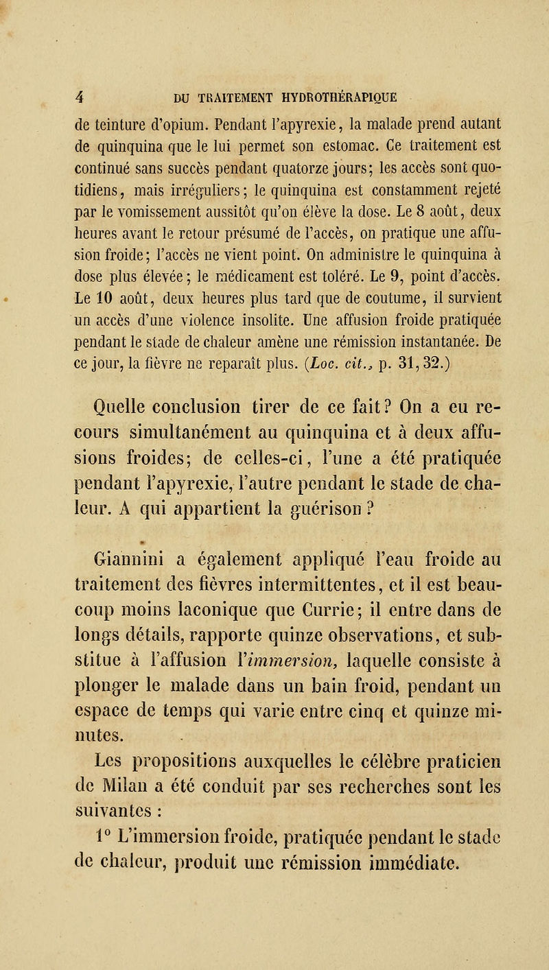 de teinture d'opium. Pendant l'apyrexie, la malade prend autant de quinquina que le lui permet son estomac. Ce traitement est continué sans succès pendant quatorze jours; les accès sont quo- tidiens , mais irré[juliers ; le quinquina est constamment rejeté par le vomissement aussitôt qu'on élève la dose. Le 8 août, deux heures avant le retour présumé de l'accès, on pratique une affu- sion froide ; l'accès ne vient point. On administre le quinquina à dose plus élevée; le médicament est toléré. Le 9, point d'accès. Le 10 août, deux heures plus tard que de coutume, il survient un accès d'une violence insolite. Une affusion froide pratiquée pendant le stade de chaleur amène une rémission instantanée. De ce jour, la fièvre ne reparaît plus. (Loc. cit., p. 31,32.) Quelle conclusion tirer de ce fait ? On a eu re- cours simultanément au quinquina et à deux affu- sions froides; de celles-ci, l'une a été pratiquée pendant l'apyrexie, l'autre pendant le stade de cha- leur. A qui appartient la guérison ? Giannini a également appliqué l'eau froide au traitement des fièvres intermittentes, et il est beau- coup moins laconique que Currie ; il entre dans de longs détails, rapporte quinze observations, et sub- stitue à l'affusion Vimmersion, laquelle consiste à plonger le malade dans un bain froid, pendant un espace de temps qui varie entre cinq et quinze mi- nutes. Les propositions auxquelles le célèbre praticien de Milan a été conduit par ses recherches sont les suivantes : 1^ L'immersion froide, pratiquée pendant le stade de chaleur, produit une rémission immédiate.