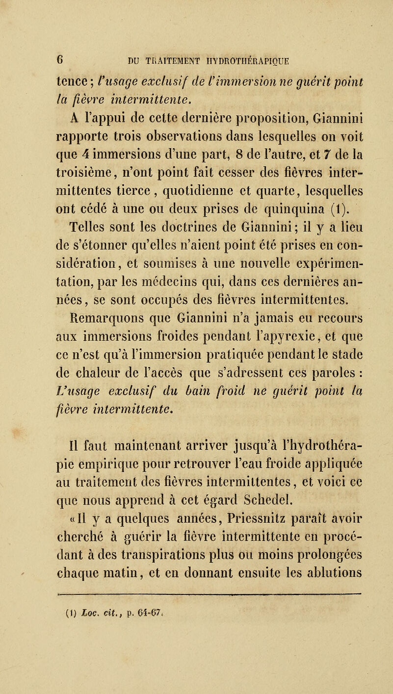 tence ; l'usage exclusif de l'immersion ne guérit point la fièvre intermittente. A l'appui de cette dernière proposition, Giannini rapporte trois observations dans lesquelles on voit que 4 immersions d'une part, 8 de l'autre, et 7 de la troisième, n'ont point fait cesser des fièvres inter- mittentes tierce, quotidienne et quarte, lesquelles ont cédé à une ou deux prises de quinquina (1). Telles sont les doctrines de Giannini ; il y a lieu de s'étonner qu'elles n'aient point été prises en con- sidération, et soumises à une nouvelle expérimen- tation, par les médecins qui, dans ces dernières an- nées , se sont occupés des fièvres intermittentes. Remarquons que Giannini n'a jamais eu recours aux immersions froides pendant l'apyrexie, et que ce n'est qu'à l'immersion pratiquée pendant le stade de chaleur de l'accès que s'adressent ces paroles : L'usage exclusif du bain froid ne guérit point la fièvre intermittente. Il faut maintenant arriver jusqu'à l'hydrothéra- pie empirique pour retrouver l'eau froide appliquée au traitement des fièvres intermittentes, et voici ce que nous apprend à cet égard Schedel. « Il y a quelques années, Priessnitz paraît avoir cherché à guérir la fièvre intermittente en procé- dant à des transpirations plus ou moins prolongées chaque matin, et en donnant ensuite les ablutions