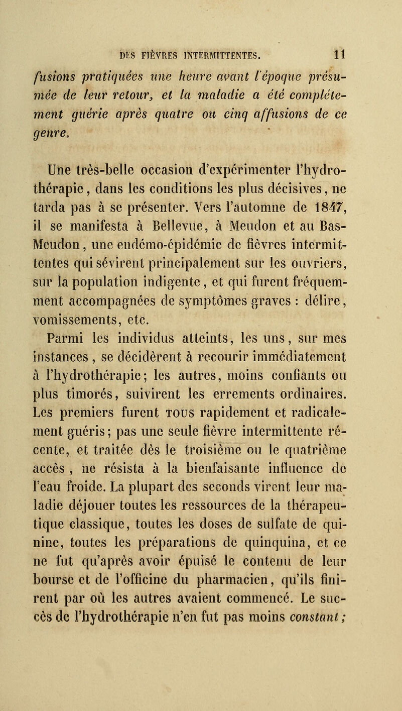 fusions pratiquées une heure avant l'époque présu- mée de leur retour, et la maladie a été complète- ment guérie après quatre ou cinq affusions de ce genre. Une très-belle occasion d'expérimenter l'hydro- thérapie , dans les conditions les plus décisives, ne tarda pas à se présenter. Vers l'aLitomne de 1847, il se manifesta à Bellevue, à Meudon et au Bas- Meudon, une endémo-épidémie de fièvres intermit- tentes qui sévirent principalement sur les ouvriers, sur la population indigente, et qui furent fréquem- ment accompagnées de symptômes graves : délire, vomissements, etc. Parmi les individus atteints, les uns, sur mes instances , se décidèrent à recourir immédiatement à l'hydrothérapie; les autres, moins confiants ou plus timorés, suivirent les errements ordinaires. Les premiers furent tous rapidement et radicale- ment guéris ; pas une seule fièvre intermittente ré- cente, et traitée dès le troisième ou le quatrième accès , ne résista à la bienfaisante influence de l'eau froide. La plupart des seconds virent leur ma- ladie déjouer toutes les ressources de la thérapeu- tique classique, toutes les doses de sulfate de qui- nine, toutes les préparations de quinquina, et ce ne fut qu'après avoir épuisé le contenu de leur bourse et de l'officine du pharmacien, qu'ils fini- rent par où les autres avaient commencé. Le suc- cès de l'hydrothérapie n'en fut pas moins constant ;