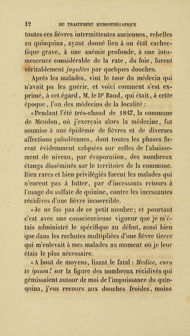 toutes ces fièvres intermittentes anciennes, rebelles au quinquina, ayant donné lieu à un état cachec- tique grave, à une anémie profonde, à une intu- mescence co-nsidérable de la rate, du foie, furent véritablement jugulées par quelques douches. Après les malades, vint le tour du médecin qui n'avait pu les guérir, et voici comment s'est ex- primé, à cet égard, M. le D* Baud, qui était, à cette époque, l'un des médecins de la localité : «Pendant l'été très-chaud de 1847, la commune de Meudon, où j'exerçais alors la médecine, fut soumise à une épidémie de fièvres et de diverses affections paludéennes, dont toutes les phases fu- rent évidemment calquées sur celles de l'abaisse- ment de niveau, par évaporation, des nombreux étangs disséminés snr le territoire de la commune. Bien rares et bien privilégiés furent les malades qui n'eurent pas à lutter, par d'incessants retours à l'usage du sulfate de quinine, contre les incessantes récidives d'une fièvre incoercible. «Je ne fus pas de ce petit nombre; et pourtant c'est avec une consciencieuse vigueur que je m'é- tais administré le spécifique au début, aussi bien que dans les rechutes multipliées d'une fièvre tierce qui m'enlevait à mes malades au moment où je leur étais le plus nécessaire. «A bout de moyens, lisant le fatal : Medice, cura te ipsam! sur la figure des nombreux récidives qui gémissaient autour de moi de l'impuissance du quin- quina, j'eus recours aux douches froides, moins