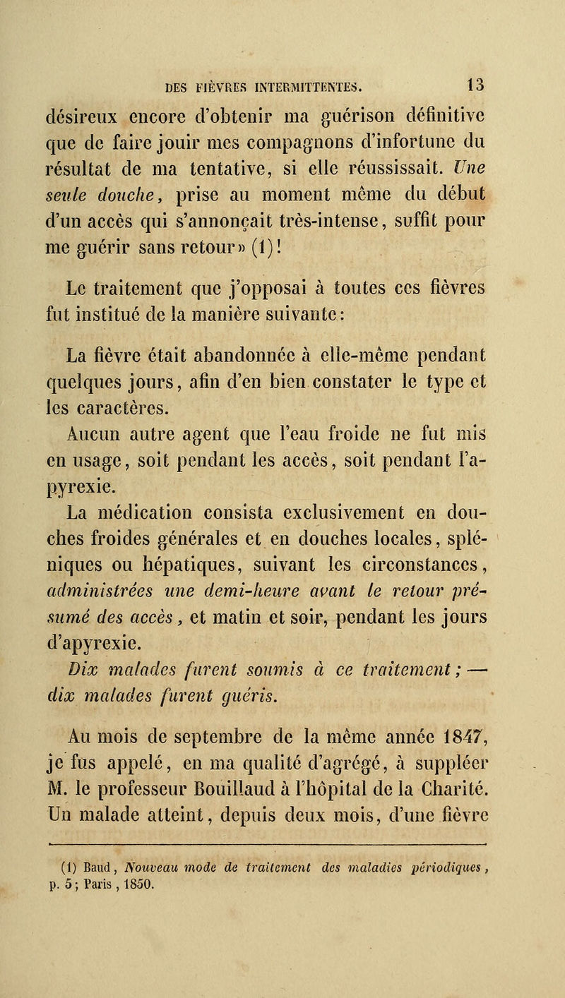 désireux encore d'obtenir ma gucrison définitive que de faire jouir mes compagnons d'infortune du résultat de ma tentative, si elle réussissait. Une seule douche, prise au moment même du début d'un accès qui s'annonçait très-intense, suffit pour me guérir sans retour» (1) ! Le traitement que j'opposai à toutes ces fièvres fut institué de la manière suivante: La fièvre était abandonnée à elle-même pendant quelques jours, afin d'en bien constater le type et les caractères. Aucun autre agent que l'eau froide ne fut mis en usage, soit pendant les accès, soit pendant l'a- pyrexie. La médication consista exclusivement en dou- ches froides générales et en douches locales, splé- niques ou hépatiques, suivant les circonstances, administrées une demi-heure avant le retour pré- sumé des accès, et matin et soir, pendant les jours d'apyrexie. Dix malades furent soumis à ce traitement; — dix malades furent guéris. Au mois de septembre de la même année 1847, je fus appelé, en ma qualité d'agrégé, à suppléer M. le professeur Bouillaud à l'hôpital de la Charité. Un malade atteint, depuis deux mois, d'une fièvre (1) Baud, Nouveau mode de traitement des maladies périodiques, p. 5 ; Paris , 1850.