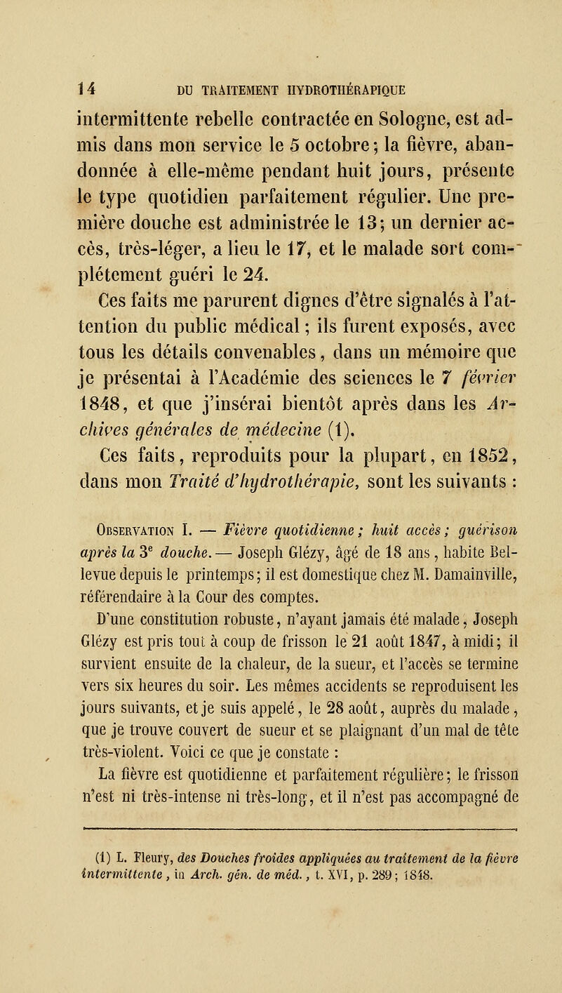 intermittente rebelle contractée en Sologne, est ad- mis clans mon service le 5 octobre ; la fièvre, aban- donnée à elle-même pendant huit jours, présente le type quotidien parfaitement régulier. Une pre- mière douche est administrée le 13; un dernier ac- cès, très-léger, a lieu le 17, et le malade sort coni- plétement guéri le 24. Ces faits me parurent dignes d'être signalés à l'at- tention du public médical ; ils furent exposés, avec tous les détails convenables, dans un mémoire que je présentai à l'Académie des sciences le 7 février 1848, et que j'insérai bientôt après dans les Ar- cliives générales de médecine (1). Ces faits, reproduits pour la plupart, en 1852, dans mon Traité d'hydrothérapie, sont les suivants : Observation I. — Fièvre quotidienne ; huit accès ; guérison après la 3* douche.— Joseph Glézy, â{jé de 18 ans, habite Bel- levue depuis le printemps ; il est domestique chez M. Damainville, référendaire à la Cour des comptes. D'une constitution robuste, n'ayant jamais été malade, Joseph Glézy est pris tout à coup de frisson le 21 août 1847, à raidi; il survient ensuite de la chaleur, de la sueur, et l'accès se termine vers six heures du soir. Les mêmes accidents se reproduisent les jours suivants, et je suis appelé, le 28 août, auprès du malade j que je trouve couvert de sueur et se plaignant d'un mal de tête très-violent. Voici ce que je constate : La fièvre est quotidienne et parfaitement régulière ; le frisson n'est ni très-intense ni très-long, et il n'est pas accompagné de (1) L. Fleur y, des Douches froides appliquées au traitement de la fièvre intermittente , iii Arcli. gén. de méd., t. XVI, p. 289; 1SÎ8.