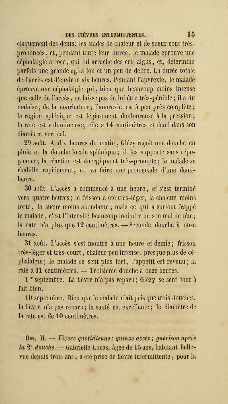 claquement des dents; les stades de chaleur et de sueur sont très- prononcés , et, pendant toute leur durée, le malade éprouve une céphalalgie atroce, qui lui arrache des cris aigus, et, détermine parfois une grande agitation et un peu de délire. La durée totale de l'accès est d'environ six heures. Pendant Fapyrexie, le malade éprouve une céphalalgie qui, bien que beaucoup moins intense que celle de l'accès, ne laisse pas de lui être très-pénible; il a du malaise, de la courbature; l'anorexie est à peu près complète; la région splénique est légèrement douloureuse à la pression ; la rate est volumineuse; elle a 14 centimètres et demi dans son diamètre vertical. 29 août. A dix heures du matin, Glézy reçoit une douche en pluie et la douche locale splénique ; il les supporte sans répu- gnance; la réaction est énergique et très-prompte; le malade se rhabille rapidement, et va faire une promenade d'une demi- heure. 30 août. L'accès a commencé à une heure, et s'est terminé vers quatre heures ; le frisson a été très-léger, la chaleur moins forte, la sueur moins abondante ; mais ce qui a surtout frappé le malade, c'est l'intensité beaucoup moindre de son mai de tête ; la rate n'a plus que 12 centimètres. — Seconde douche à onze heures. 31 août. L'accès s'est montré à une heure et demie ; frisson très-léger et très-court, chaleur peu intense, presque plus de cé- phalalgie; le malade se sent plus fort, l'appétit est revenu; la rate a 11 centimètres. — Troisième douche à onze heures. 1' septembre. La fièvre n'a pas reparu; Glézy se sent tout h fait bien. 10 septembre. Bien que le malade n'ait pris que trois douches, la fièvre n'a pas reparu; la santé est excellente; le diamètre de la rate est de 10 centimètres. Obs. il — Fièvre quotidienne; quinze accès ; guérison après la 2® douche. — Gabrielle Lucas, âgée de 15 ans, habitant Belle- vue depuis trois ans, a été prise de fièvre intermittente ^ pour la