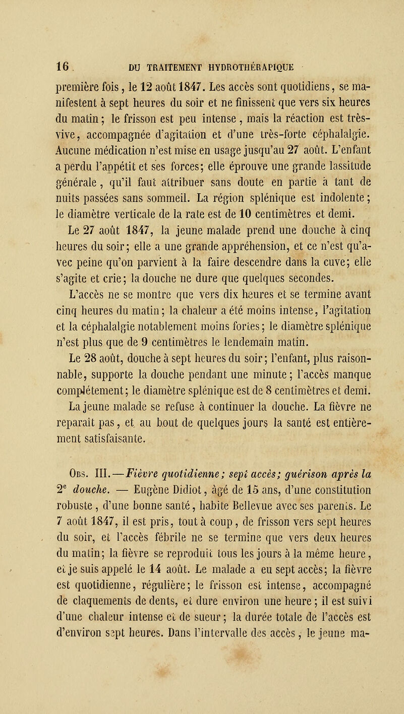 première fois, le 12 août 1847. Les accès sont quotidiens, se ma- nifestent à sept heures du soir et ne finissent que vers six heures du matin ; le frisson est peu intense , mais la réaction est très- vive, accompagnée d'agitation et d'une très-forte céphalalgie. Aucune médication n'est mise en usage jusqu'au 27 août. L'enfant a perdu l'appétit et ses forces; elle éprouve une grande lassitude générale, qu'il faut attribuer sans doute en partie à tant de nuits passées sans sommeil. La région splénique est indolente ; le diamètre verticale de la rate est de 10 centimètres et demi. Le 27 août 1847, la jeune malade prend une douche à cinq heures du soir; elle a une grande appréhension, et ce n'est qu'a- vec peine qu'on parvient à la faire descendre dans la cuve; elle s'agite et crie ; la douche ne dure que quelques secondes. L'accès ne se montre que vers dix heures et se termine avant cinq heures du matin; la chaleur a été moins intense, l'agitation et la céphalalgie notablement moins fortes ; le diamètre splénique n'est plus que de 9 centimètres le lendemain matin. Le 28 août, douche à sept heures du soir ; l'enfant, plus raison- nable, supporte la douche pendant une minute; l'accès manque compJétement; le diamètre splénique est de 8 centimètres et demi. La jeune malade se refuse à continuer la douche. La fièvre ne reparaît pas, et au bout de quelques jours la santé est entière- ment satisfaisante. Obs, IIL—Fièvre quotidienne; sept accès; guérison après la 2 douche. — Eugène Dldiot, âgé de 15 ans, d'une constitution robuste, d'une bonne santé, habite Bellevue avec ses parents. Le 7 août 1847, il est pris, tout à coup, de frisson vers sept heures du soir, et l'accès fébrile ne se termine que vers deux heures du matin; la fièvre se reproduit tous les jours à la même heure, et je suis appelé le 14 août. Le malade a eu sept accès; la fièvre est quotidienne, régulière; le frisson est intense, accompagné de claquements de dents, et dure environ une heure ; il est suivi d'une chaleur intense et de sueur ; la durée totale de l'accès est d'environ sspt heures. Dans l'intervalle des accès, le jeune ma-