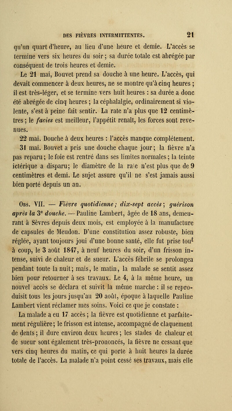 qu'un quart d'heure, au lieu d'une heure et demie. L'accès se termine vers six heures du soir ; sa durée totale est abrégée par conséquent de trois heures et demie. Le 21 mai, Bouvet prend sa douche à une heure. L'accès, qui devait commencer à deux heures, ne se montre qu'cà cinq heures ; il est très-léger, et se termine vers huit heures : sa durée a donc été abrégée de cinq heures ; la céphalalgie, ordinairement si vio- lente, s'est à peine fait sentir. La rate n'a plus que 12 centimè- tres ; le faciès est meilleur, l'appétit renaît, les forces sont reve- nues. 22 mai. Douche à deux heures : l'accès manque complètement. 31 mai. Bouvet a pris une douche chaque jour ; la fièvre n'a pas reparu ; le foie est rentré dans ses limites normales ; la teinte ictérique a disparu; le diamètre de la raie n'est plus que de 9 centimètres et demi. Le sujet assure qu'il ne s'est jamais aussi bien porté depuis un an. Obs. vil — Fièvre quotidienne; dix-sept accès'^ guérison après la 3^ douche. — Pauline Lambert, âgée de 18 ans, demeu- rant à Sèvres depuis deux mois, est employée à la manufacture de capsules de Meudon. D'une constitution assez robuste, bien réglée, ayant toujours joui d'une bonne santé, elle fut prise tou^ à coup, le 3 août 1847, à neuf heures du soir, d'un frisson in- tense, suivi de chaleur et de sueur. L'accès fébrile se prolongea pendant toute la nuit ; mais, le matin, la malade se sentit assez bien pour retourner à ses travaux. Le 4, à la même heure, un nouvel accès se déclara et suivit la même marche : il se repro- duisit tous les jours jusqu'au 20 août, époque à laquelle Pauline Lambert vient réclamer mes soins. Voici ce que je constate : La malade a eu 17 accès ; la fièvre est quotidienne et parfaite- ment régulière; le frisson est intense, accompagné de claquement de dents ; il dure environ deux heures ; les stades de chaleur et de sueur sont également très-prononcés, la fièvre ne cessant que vers cinq heures du matin, ce qui porte à huit heures la durée totale de l'accès. La malade n\i point cessé ses travaux, mais elle