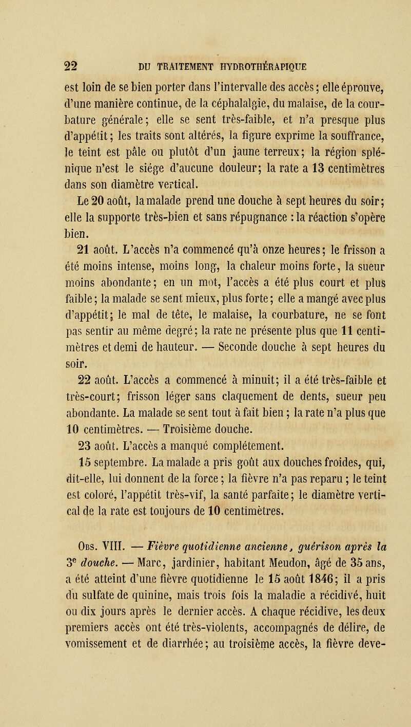 est loin de se bien porter clans l'intervalle des accès ; elle éprouve, d'une manière continue, de la céphalalgie, du malaise, de la cour- bature générale; elle se sent très-faible, et n'a presque plus d'appétit ; les traits sont altérés, la figure exprime la souffrance, le teint est pâle ou plutôt d'un jaune terreux; la région splé- nique n'est le siège d'aucune douleur; la rate a 13 centimètres dans son diamètre vertical. Le 20 août, la malade prend une douche à sept heures du soir; elle la supporte très-bien et sans répugnance : la réaction s'opère bien. 21 août. L'accès n'a commencé qu'à onze heures; le frisson a été moins intense, moins long, la chaleur moins forte, la sueur moins abondante ; en un mot, l'accès a été plus court et plus faible ; la malade se sent mieux, plus forte ; elle a mangé avec plus d'appétit; le mal de tête, le malaise, la courbature, ne se font pas sentir au même degré; la rate ne présente plus que 11 centi- mètres et demi de hauteur, — Seconde douche ta sept heures du soir. 22 août. L'accès a commencé à minuit; il a été très-faible et très-court; frisson léger sans claquement de dents, sueur peu abondante. La malade se sent tout à fait bien ; la rate n'a plus que 10 centimètres. — Troisième douche. 23 août. L'accès a manqué complètement. 15 septembre. La malade a pris goût aux douches froides, qui, dit-elle, lui donnent de la force ; la fièvre n'a pas reparu ; le teint est coloré, l'appétit très-vif, la santé parfaite; le diamètre verti- cal de la rate est toujours de 10 centimètres, Obs. Vin. — Fièvre quotidienne ancienne, guérison après la 3® douche. — Marc, jardinier, habitant Meudon, âgé de 35 ans, a été atteint d'une fièvre quotidienne le 15 août 1846; il a pris du sulfate de quinine, mais trois fois la maladie a récidivé, huit ou dix jours après le dernier accès. A chaque récidive, les deux premiers accès ont été très-violents, accompagnés de délire, de vomissement et de diarrhée ; au troisième accès, la fièvre deve-