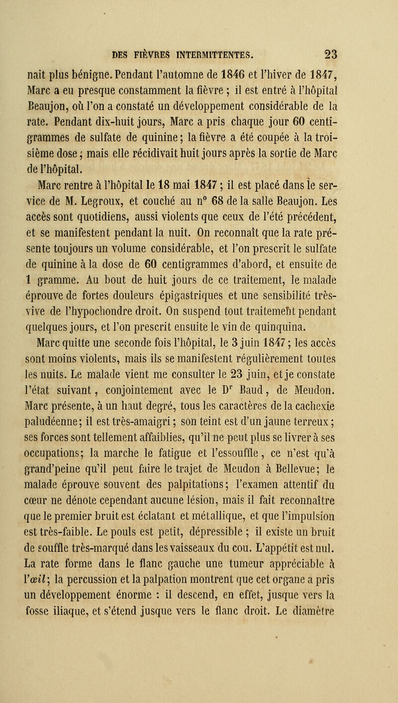 nait plus bénigne. Pendant l'automne de 1846 et l'hiver de 1847, Marc a eu presque constamment la fièvre ; il est entré à l'hôpital Beaujon, où l'on a constaté un développement considérable de la rate. Pendant dix-huit jours, Marc a pris chaque jour 60 centi- grammes de sulfate de quinine ; la fièvre a été coupée à la troi- sième dose ; mais elle récidivait huit jours après la sortie de Marc de l'hôpital. Marc rentre k l'hôpital le 18 mai 1847 ; il est placé dans le ser- vice de M. Legroux, et couché au n° 68 delà salle Beaujon. Les accès sont quotidiens, aussi violents que ceux de l'été précédent, et se manifestent pendant la nuit. On reconnaît que la rate pré- sente toujours un volume considérable, et l'on prescrit le sulfate de quinine à la dose de 60 centigrammes d'abord, et ensuite de 1 gramme. Au bout de huit jours de ce traitement, le malade éprouve de fortes douleurs épigastriques et une sensibilité très- vive de l'hypochondre droit. On suspend tout traitemeîit pendant quelques jours, et l'on prescrit ensuite le vin de quinquina. Marc quitte une seconde fois l'hôpital, le 3 juin 1847 ; les accès sont moins violents, mais ils se manifestent régulièrement toutes les nuits. Le malade vient me consulter le 23 juin, et je constate l'état suivant, conjointement avec le D*' Baud, de Meudon. Marc présente, à un haut degré, tous les caractères de la cachexie paludéenne; il est très-amaigri ; son teint est d'un jaune terreux ; ses forces sont tellement affaiblies, qu'il ne peut plus se livrer à ses occupations ; la marche le fatigue et l'essouffle, ce n'est qu'à grand'peine qu'il peut faire le trajet de Meudon k Bellevue; le malade éprouve souvent des palpitations; l'examen attentif du cœur ne dénote cependant aucune lésion, mais il fait reconnaître que le premier bruit est éclatant et métallique, et que l'impulsion est très-faible. Le pouls est petit, dépressible ; il existe un bruit de souffle très-marqué dans les vaisseaux du cou. L'appétit est nul. La rate forme dans le flanc gauche une tumeur appréciable à Vœil; la percussion et la palpation montrent que cet organe a pris un développement énorme : il descend, en effet, jusque vers la fosse iliaque, et s'étend jusque vers le flanc droit. Le diamètre