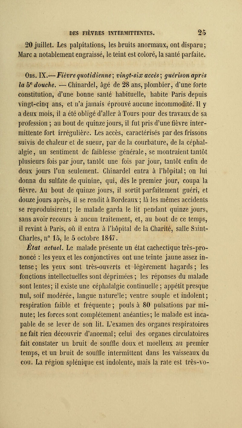 20 juillet. Les palpitations, les bruits anormaux, ont disparu; Marc a notablement engraissé, le teint est coloré, la santé parfaite. Obs. IX.— Fièvre quotidienne; vingt-six accès] guérisonaprès la 5^ douche. — Chinardel, âgé de 28 ans, plombier, d'une forte constitution, d'une bonne santé habituelle, habite Paris depuis vingt-cinq ans, et n'a jamais éprouvé aucune incommodité. Il y a deux mois, il a été obligé d'aller à Tours pour des travaux de sa profession ; au bout de quinze jours, il fut pris d'une fièvre inter- mittente fort irrégulière. Les accès, caractérisés par des frissons suivis de chaleur et de sueur, par de la courbature, de la céphal- algie , un sentiment de faiblesse générale, se montraient tantôt plusieurs fois par jour, tantôt une fois par jour, tantôt enfin de deux jours l'un seulement. Chinardel entra à l'hôpital; on lui donna du sulfate de quinine, qui, dès le premier jour, coupa la fièvre. Au bout de quinze jours, il sortit parfaitement guéri, et douze jours après, il se rendit à Bordeaux ; là les mêmes accidents se reproduisirent; le malade garda le lit pendant quinze jours, sans avoir recours à aucun traitement, et, au bout de ce temps, il revint à Paris, où il entra à l'hôpital de la Charité, salle Saint- Charles, n° 15, le 5 octobre 1847. État actuel. Le malade présente un état cachectique très-pro- noncé : les yeux et les conjonctives ont une teinte jaune assez in- tense ; les yeux sont très-ouverts et légèrement hagards ; les fonctions intellectuelles sont déprimées ; les réponses du malade sont lentes; il existe une céphalalgie continuelle ; appétit presque nul, soif modérée, langue naturelle; ventre souple et indolent; respiration faible et fréquente ; pouls à 80 pulsations par mi- nute; les forces sont complètement anéanties; le malade est inca- pable de se lever de son lit. L'examen des organes respiratoires ne fait rien découvrir d'anormal; celui des organes circulatoires fait constater un bruit de souffle doux et moelleux au premier temps, et un bruit de souffle intermittent dans les vaisseaux du cou. La région splénique est indolente, mais la rate est très-vo-