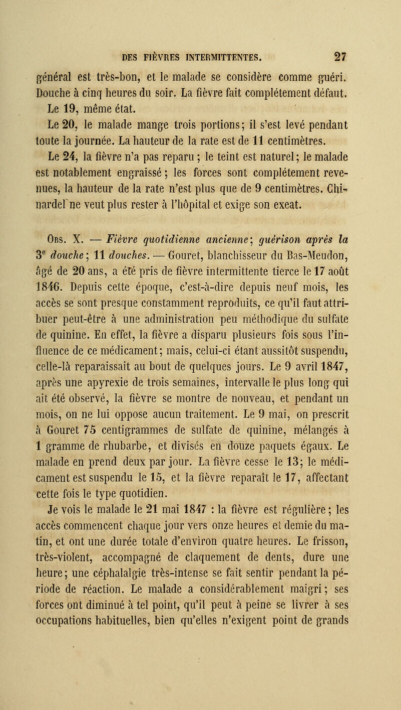 général est très-bon, et le malade se considère comme guéri. Douche à cinq heures du soir. La fièvre fait complètement défaut. Le 19, même état. Le 20, le malade mange trois portions ; il s'est levé pendant toute la journée. La hauteur de la rate est de 11 centimètres. Le 24, la fièvre n'a pas reparu ; le teint est naturel ; le malade est notablement engraissé ; les forces sont complètement reve- nues, la hauteur de la rate n'est plus que de 9 centimètres. Chi nardefne veut plus rester à l'hôpital et exige son exeat. Obs. X. — Fièvre quotidienne ancienne; guérîson après la 3 douche; 11 douches. — Gouret, blanchisseur du Bas-Meudon, âgé de 20 ans, a été pris de fièvre intermittente tierce le 17 août 1846. Depuis cette époque, c'est-à-dire depuis neuf mois, les accès se sont presque constamment reproduits, ce qu'il faut attri- buer peut-être à une administration peu méthodique du sulfate de quinine. En effet, la fièvre a disparu plusieurs fois sous l'in- fluence de ce médicament; mais, celui-ci étant aussitôt suspendu, celle-là reparaissait au bout de quelques jours. Le 9 avril 1847, après une apyrexie de trois semaines, intervalle le plus long qui ait été observé, la fièvre se montre de nouveau, et pendant un mois, on ne lui oppose aucun traitement. Le 9 mai, on prescrit à Gouret 75 centigrammes de sulfate de quinine, mélangés à 1 gramme de rhubarbe, et divisés en douze paquets égaux. Le malade en prend deux par jour. La fièvre cesse le 13; le médi- cament est suspendu le 15, et la fièvre reparaît le 17, affectant cette fois le type quotidien. Je vois le malade le 21 mai 1847 : la fièvre est régulière ; les accès commencent chaque jour vers onze heures et demie du ma- tin, et ont une durée totale d'environ quatre heures. Le frisson, très-violent, accompagné de claquement de dents, dure une heure; une céphalalgie très-intense se fait sentir pendant la pé- riode de réaction. Le malade a considérablement maigri ; ses forces ont diminué à tel point, qu'il peut à peine se livrer à ses occupations habituelles, bien qu'elles n'exigent point de grands