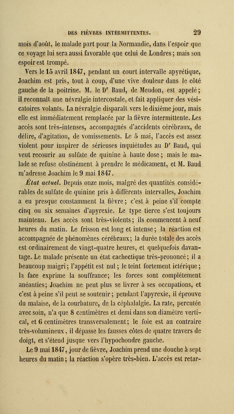 mois d'août, le malade part pour la Normandie, dans l'espoir que ce voyage lui sera aussi favorable que celui de Londres ; mais son espoir est trompé. Vers le 15 avril 1847, pendant un court intervalle apyrétique, Joachim est pris, tout à coup, d'une vive douleur dans le côté gauche de la poitrine. M. le D^ BaucI, de Meudon, est appelé ; il reconnaît une névralgie intercostale, et fait appliquer des vési- catoires volants. La névralgie disparaît vers le dixième jour, mais elle est immédiatement remplacée par la fièvre intermittente. Les accès sont très-intenses, accompagnés d'accidents cérébraux, de délire, d'agitation, de vomissements. Le 5 mai, l'accès est assez violent pour inspirer de sérieuses inquiétudes au D'' Baud, qui veut recourir au sulfate de quinine à haute dose ; mais le ma- lade se refuse obstinément à prendre le médicament, et M. Baud m'adresse Joachim le 9 mai 1847. État actuel. Depuis onze mois, malgré des quantités considé- rables de sulfate de quinine pris à différents intervalles, Joachim a eu presque constamment la fièvre ; c'est à peine s'il compte cinq ou six semaines d'apyrexie. Le type tierce s'est toujours maintenu. Les accès sont très-violents ; ils commencent à neuf heures du matin. Le frisson est long et intense ; la réaction est accompagnée de phénomènes cérébraux; la durée totale des accès est ordinairement de vingt-quatre heures, et quelquefois davan- tage. Le malade présente un état cachectique très-prononcé ; il a beaucoup maigri ; l'appétit est nul ; le teint fortement ictérique ; la face exprime la souffrance; les forces sont complètement anéanties; Joachim ne peut plus se livrer à ses occupations, et c'est à peine s'il peut se soutenir ; pendant l'apyrexie, il éprouve du malaise, de la courbature, de la céphalalgie. La rate, percutée avec soin, n'a que 8 centimètres et demi dans son diamètre verti- cal, et 6 centimètres transversalement; le foie est au contraire très-volumineux, il dépasse les fausses côtes de quatre travers de doigt, et s'étend jusque vers l'hypochondre gauche. Le 9 mai 1847, jour de fièvre, Joachim prend une douche à sept heures du matin; la réaction s'opère très-bien. L'accès est retar-