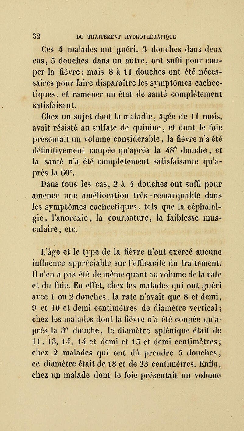 Ces 4 malades ont guéri. 3 douches dans deux cas, 5 douches dans un autre, ont suffi pour cou- per la fièvre ; mais 8 à 11 douches ont été néces- saires pour faire disparaître les symptômes cachec- tiques , et ramener un état de santé complètement satisfaisant. Chez un sujet dont la maladie, âgée de 11 mois, avait résisté au sulfate de quinine, et dont le foie présentait un volume considérable, la fièvre n'a été définitivement coupée qu'après la 48® douche, et la santé n'a été complètement satisfaisante qu'a- près la 60^ Dans tous les cas, 2 à 4 douches ont suffi pour amener une amélioration très - remarquable dans les symptômes cachectiques, tels que la céphalal- gie, l'anorexie, la courbature, la faiblesse mus- culaire, etc. L'âge et le type de la fièvre n'ont exercé aucune influence appréciable sur l'efficacité du traitement; 11 n'en a pas été de même quant au volume delà rate et du foie. En effet, chez les malades qui ont guéri avec 1 ou 2 douches, la rate n'avait que 8 et demi, 9 et 10 et demi centimètres de diamètre vertical; chez les malades dont la fièvre n'a été coupée qu'a- près la 3*^ douche, le diamètre splénique était de 11, 13, 14, 14 et demi et 15 et demi centimètres; chez 2 malades qui ont dû prendre 5 douches, ce diamètre était de 18 et de 23 centimètres. Enfin, chez un malade dont le foie présentait un volume