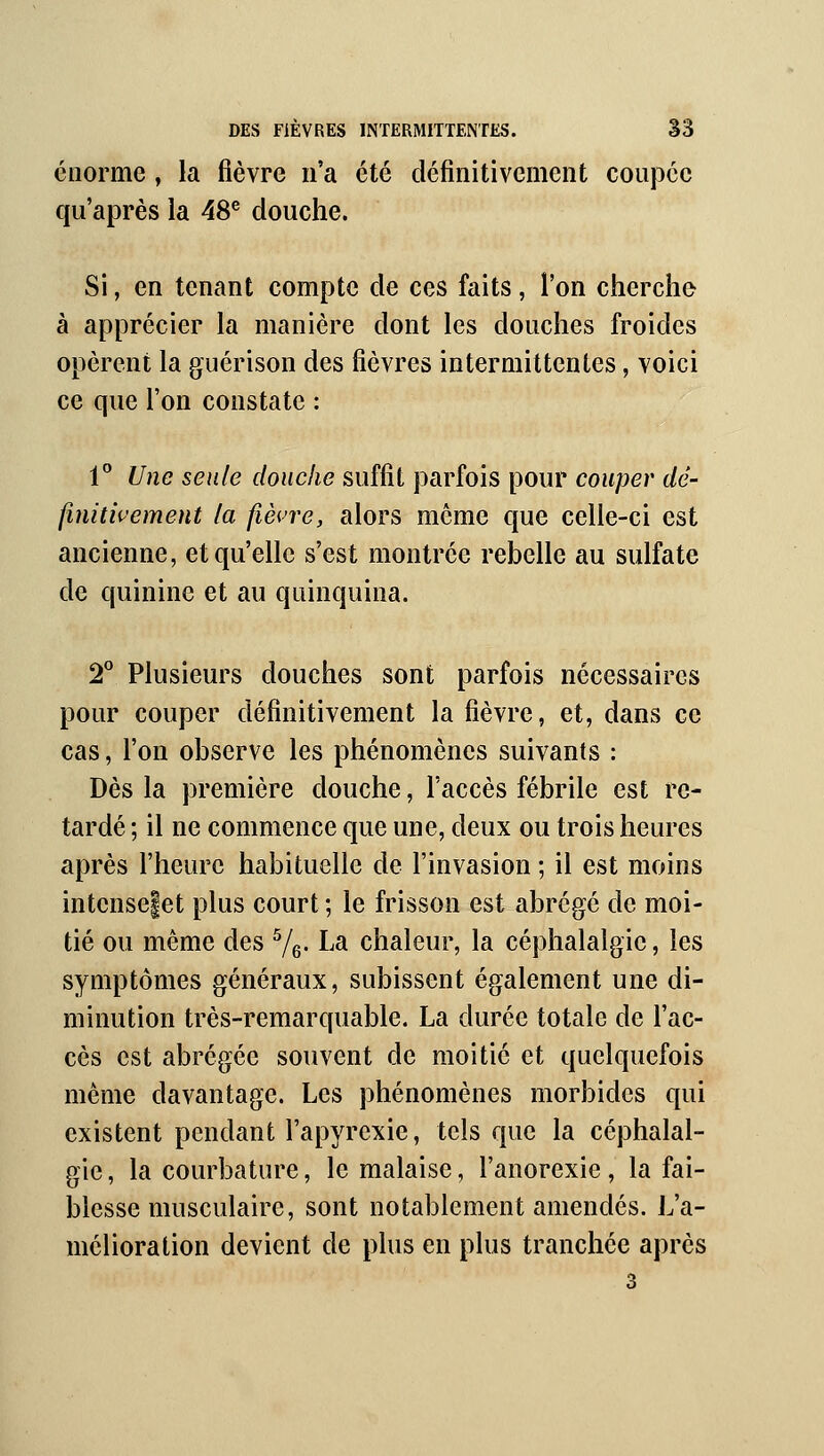 énorme, la fièvre n'a été définitivement coupée qu'après la 48^ douche. Si, en tenant compte de ces faits, l'on cherche à apprécier la manière dont les douches froides opèrent la guérison des fièvres intermittentes, voici ce que l'on constate : 1° Une seule douche suffit parfois pour couper dé- finitivement la fièvre, alors même que celle-ci est ancienne, et qu'elle s'est montrée rebelle au sulfate de quinine et au quinquina. T Plusieurs douches sont parfois nécessaires pour couper définitivement la fièvre, et, dans ce cas, l'on observe les phénomènes suivants : Dès la première douche, l'accès fébrile est re- tardé ; il ne commence que une, deux ou trois heures après l'heure habituelle de l'invasion ; il est moins intensefet plus court ; le frisson est abrégé de moi- tié ou même des Yg. La chaleur, la céphalalgie, les symptômes généraux, subissent également une di- minution très-remarquable. La durée totale de l'ac- cès est abrégée souvent de moitié et quelquefois même davantage. Les phénomènes morbides qui existent pendant l'apyrexie, tels que la céphalal- gie , la courbature, le malaise, l'anorexie, la fai- blesse musculaire, sont notablement amendés. L'a- mélioration devient de plus en plus tranchée après 3