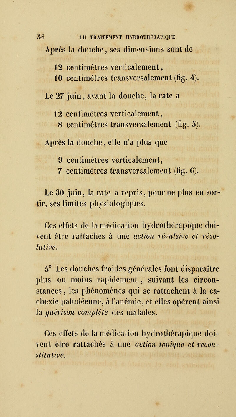 Après la douche, ses dimensions sont de 12 centimètres verticalement, 10 centimètres transversalement (fig. 4). Le 27 juin, avant la douche, la rate a 12 centimètres verticalement, 8 centimètres transversalement (fig. 5). Après la douche, elle n'a plus que 9 centimètres verticalement, 7 centimètres transversalement (fig. 6). Le 30 juin, la rate a repris, pour ne plus en sor- tir, ses limites physiologiques. Ces effets de la médication hydrothérapiquc doi- vent être rattaches à une action révulsive et réso- lutive. 5° Les douches froides générales font disparaître plus ou moins rapidement , suivant les circon- stances , les phénomènes qui se rattachent à la ca- chexie paludéenne, à l'anémie, et elles opèrent ainsi la guérison complète des malades. Ces effets de la médication hydrothérapiquc doi- vent être rattachés à une action tonique et recon- stitutive.